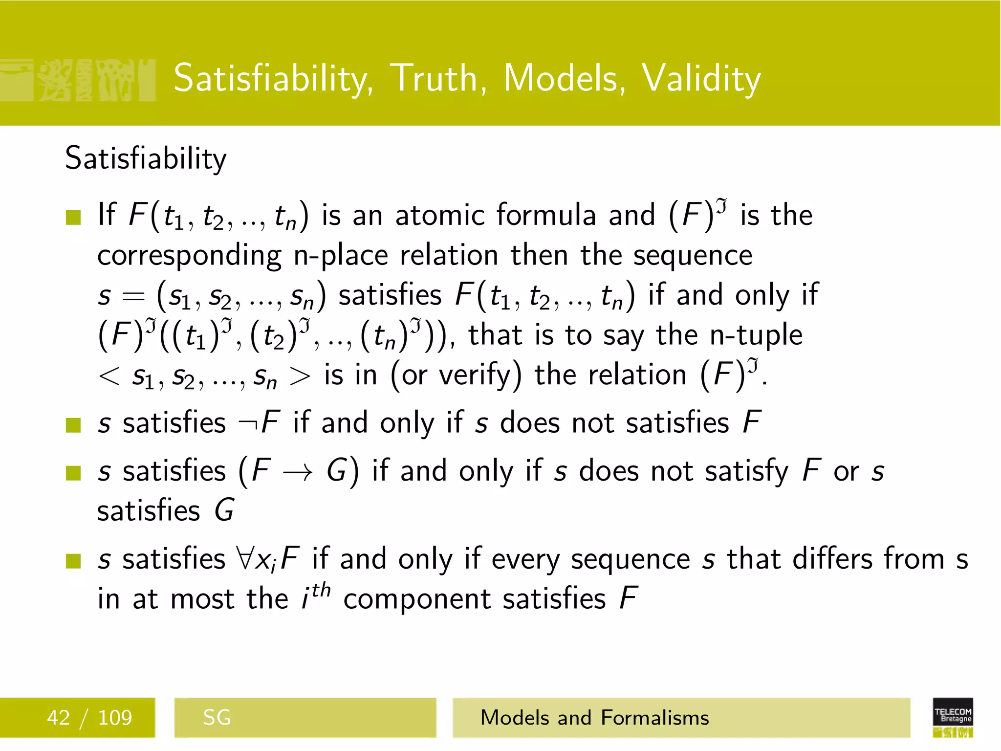 Satisﬁability, Truth, Models, Validity
Satisﬁability
If F(t1, t2, .., tn) is an atomic formula and (F)I
is the
corresponding n-place relation then the sequence
s = (s1, s2, ..., sn) satisﬁes F(t1, t2, .., tn) if and only if
(F)I
((t1)I
, (t2)I
, .., (tn)I
)), that is to say the n-tuple
< s1, s2, ..., sn > is in (or verify) the relation (F)I
.
s satisﬁes ¬F if and only if s does not satisﬁes F
s satisﬁes (F → G) if and only if s does not satisfy F or s
satisﬁes G
s satisﬁes ∀xi F if and only if every sequence s that diﬀers from s
in at most the ith
component satisﬁes F
42 / 109 SG Models and Formalisms
 