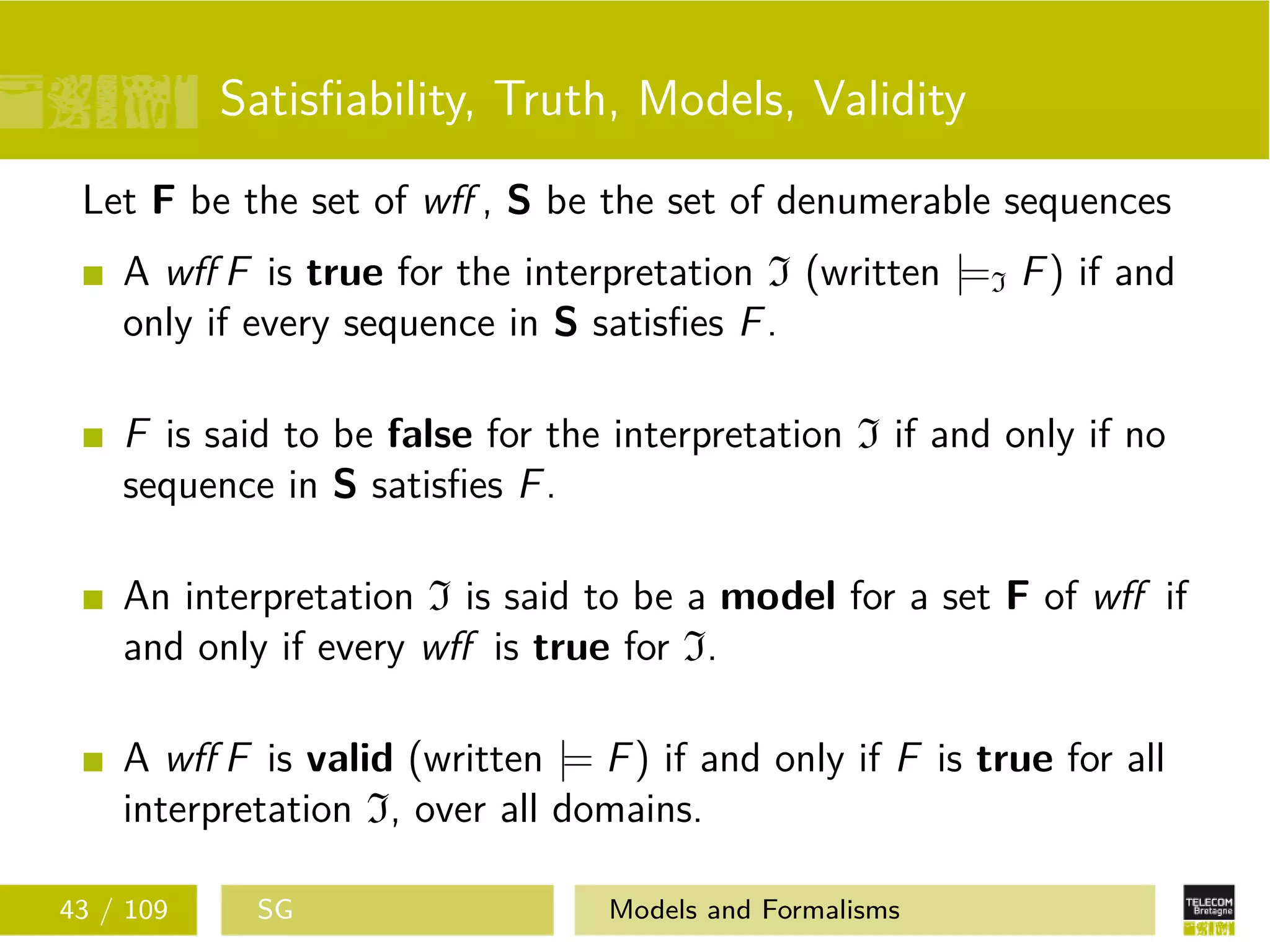 Satisﬁability, Truth, Models, Validity
Let F be the set of wﬀ , S be the set of denumerable sequences
A wﬀ F is true for the interpretation I (written |=I F) if and
only if every sequence in S satisﬁes F.
F is said to be false for the interpretation I if and only if no
sequence in S satisﬁes F.
An interpretation I is said to be a model for a set F of wﬀ if
and only if every wﬀ is true for I.
A wﬀ F is valid (written |= F) if and only if F is true for all
interpretation I, over all domains.
43 / 109 SG Models and Formalisms
 