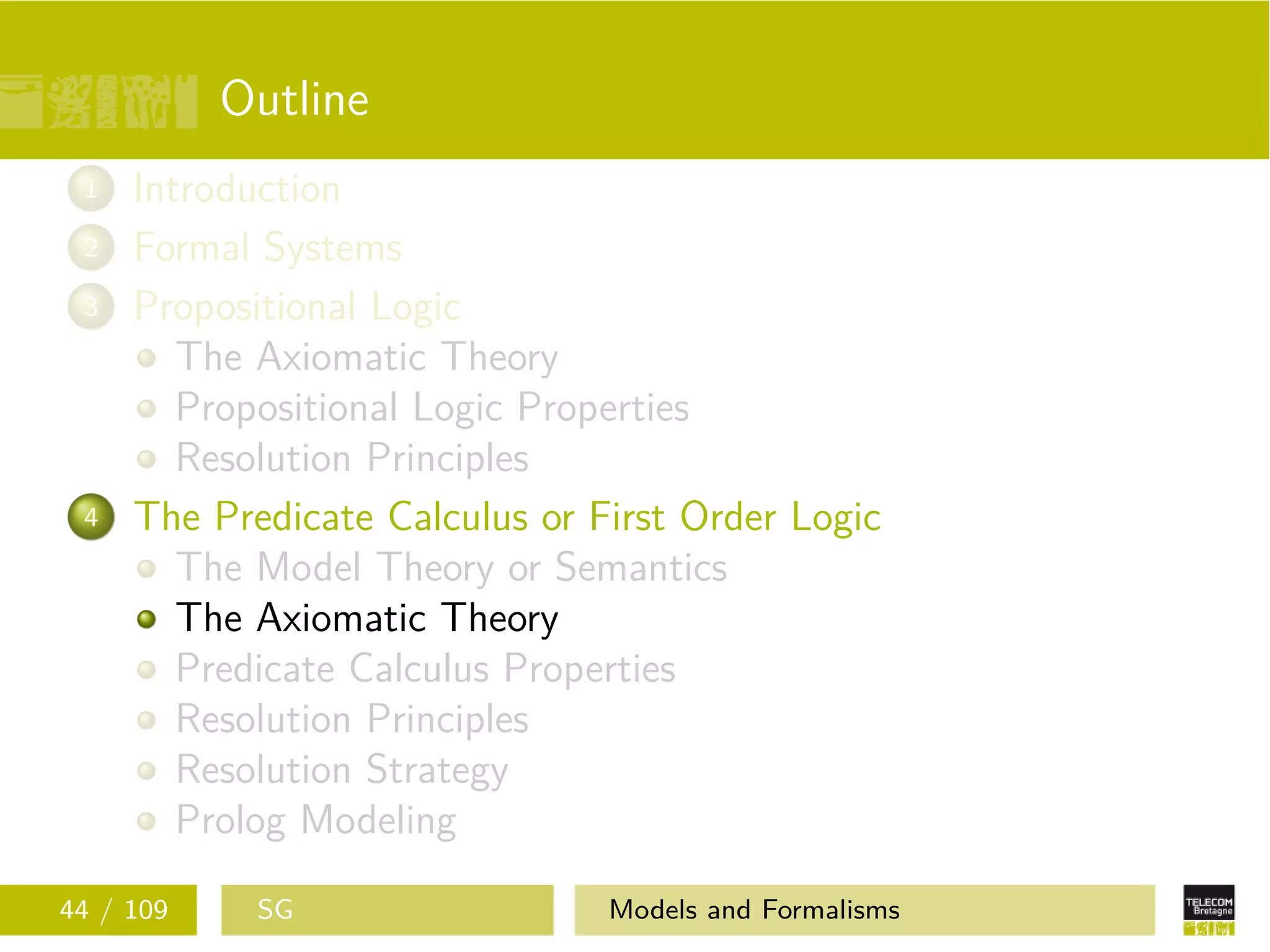 Outline
1 Introduction
2 Formal Systems
3 Propositional Logic
The Axiomatic Theory
Propositional Logic Properties
Resolution Principles
4 The Predicate Calculus or First Order Logic
The Model Theory or Semantics
The Axiomatic Theory
Predicate Calculus Properties
Resolution Principles
Resolution Strategy
Prolog Modeling
44 / 109 SG Models and Formalisms
 