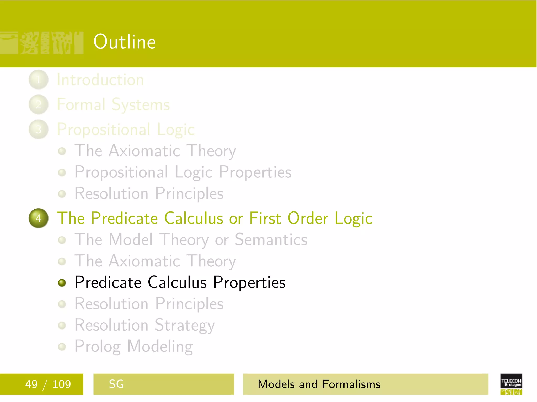 Outline
1 Introduction
2 Formal Systems
3 Propositional Logic
The Axiomatic Theory
Propositional Logic Properties
Resolution Principles
4 The Predicate Calculus or First Order Logic
The Model Theory or Semantics
The Axiomatic Theory
Predicate Calculus Properties
Resolution Principles
Resolution Strategy
Prolog Modeling
49 / 109 SG Models and Formalisms
 