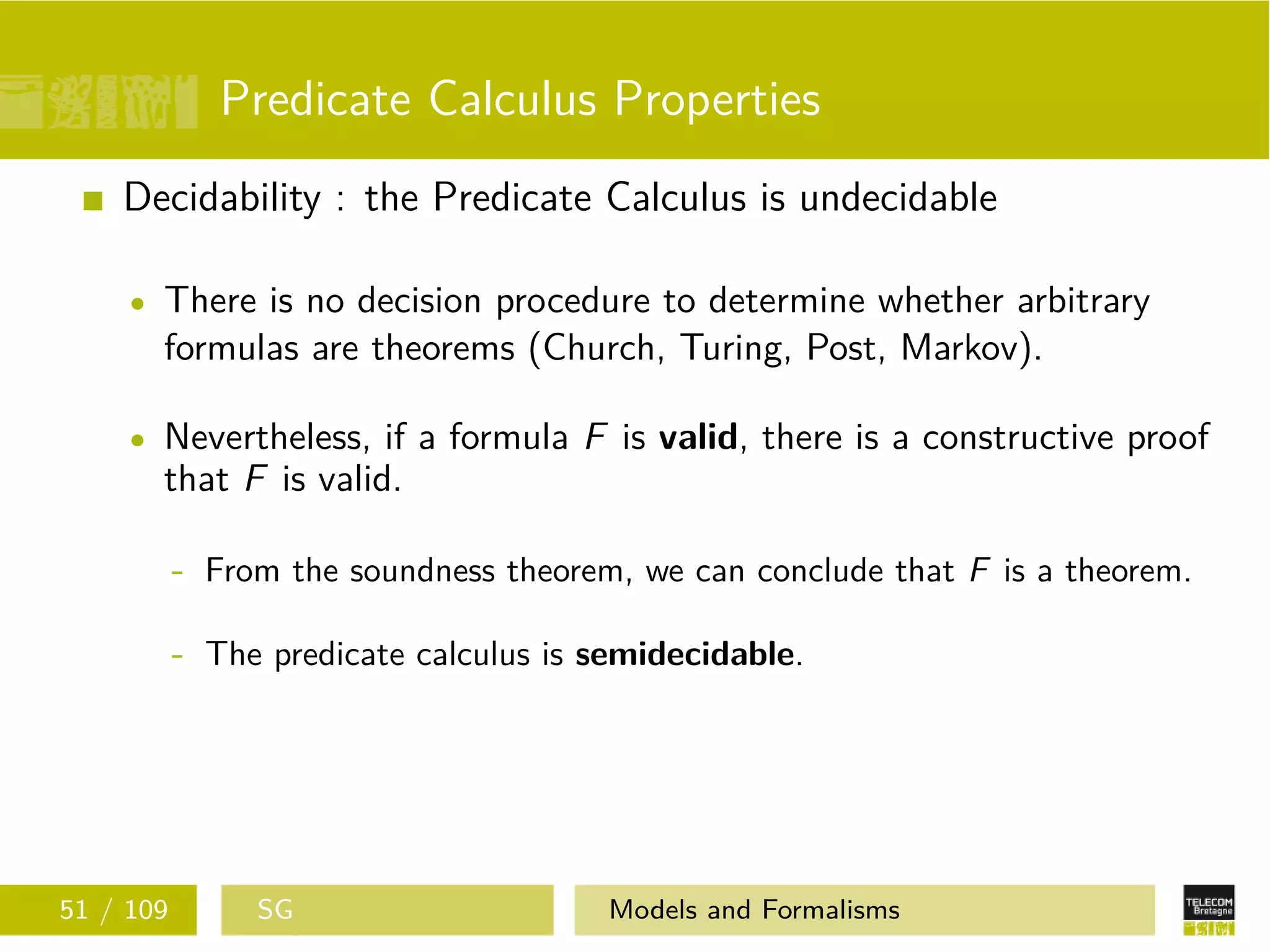 Predicate Calculus Properties
Decidability : the Predicate Calculus is undecidable
There is no decision procedure to determine whether arbitrary
formulas are theorems (Church, Turing, Post, Markov).
Nevertheless, if a formula F is valid, there is a constructive proof
that F is valid.
- From the soundness theorem, we can conclude that F is a theorem.
- The predicate calculus is semidecidable.
51 / 109 SG Models and Formalisms
 