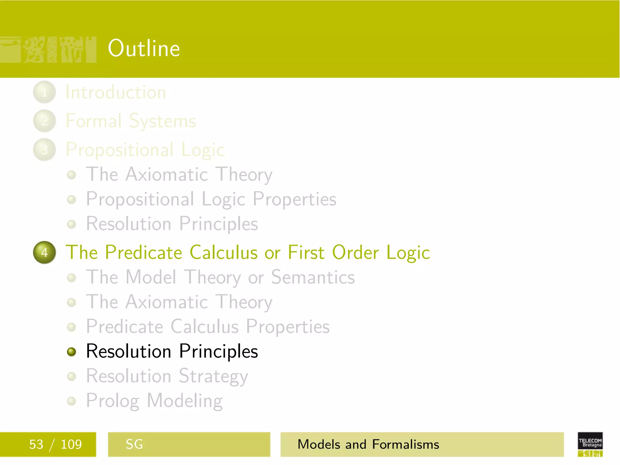 Outline
1 Introduction
2 Formal Systems
3 Propositional Logic
The Axiomatic Theory
Propositional Logic Properties
Resolution Principles
4 The Predicate Calculus or First Order Logic
The Model Theory or Semantics
The Axiomatic Theory
Predicate Calculus Properties
Resolution Principles
Resolution Strategy
Prolog Modeling
53 / 109 SG Models and Formalisms
 