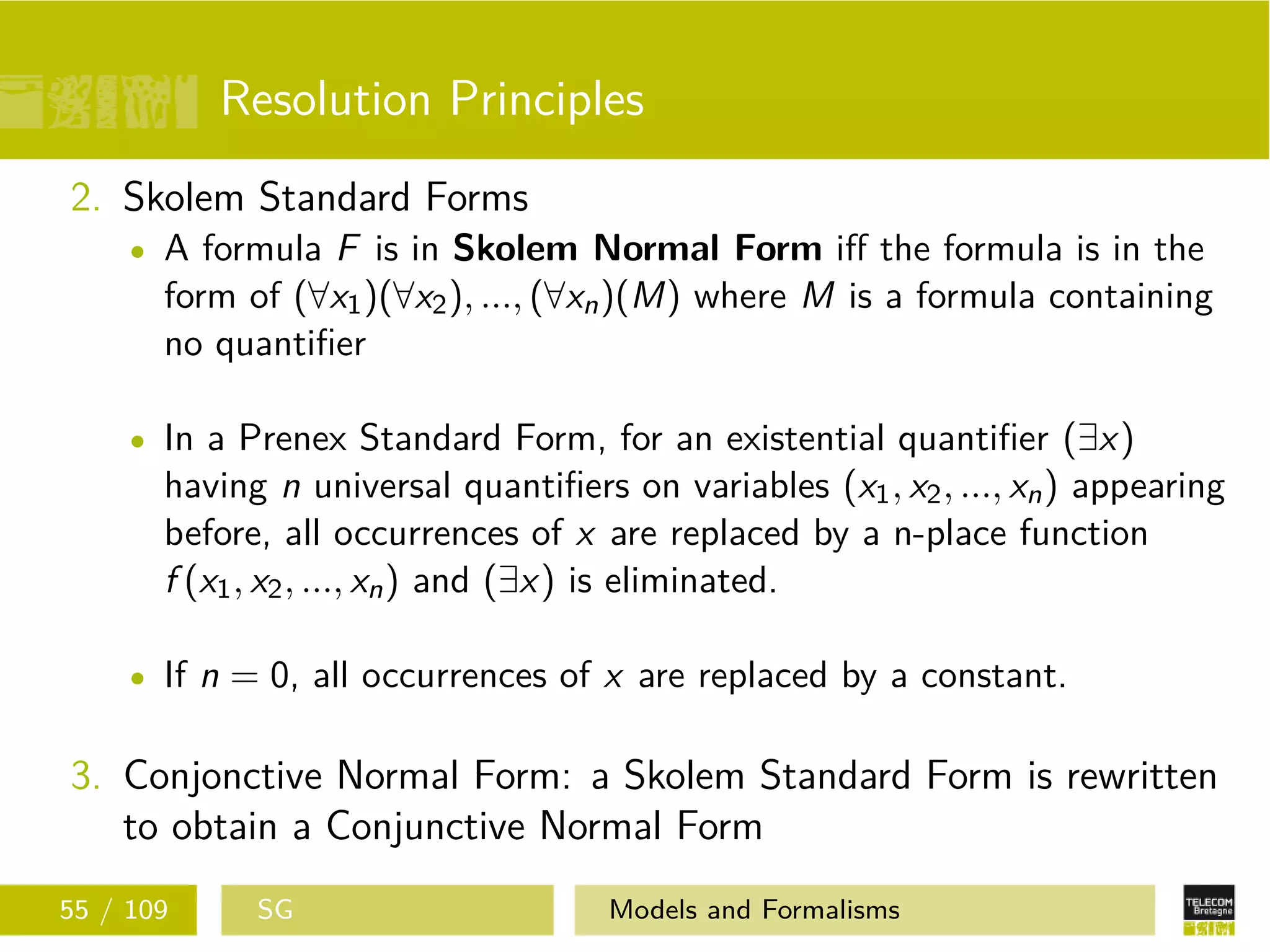 Resolution Principles
2. Skolem Standard Forms
A formula F is in Skolem Normal Form iﬀ the formula is in the
form of (∀x1)(∀x2), ..., (∀xn)(M) where M is a formula containing
no quantiﬁer
In a Prenex Standard Form, for an existential quantiﬁer (∃x)
having n universal quantiﬁers on variables (x1, x2, ..., xn) appearing
before, all occurrences of x are replaced by a n-place function
f (x1, x2, ..., xn) and (∃x) is eliminated.
If n = 0, all occurrences of x are replaced by a constant.
3. Conjonctive Normal Form: a Skolem Standard Form is rewritten
to obtain a Conjunctive Normal Form
55 / 109 SG Models and Formalisms
 