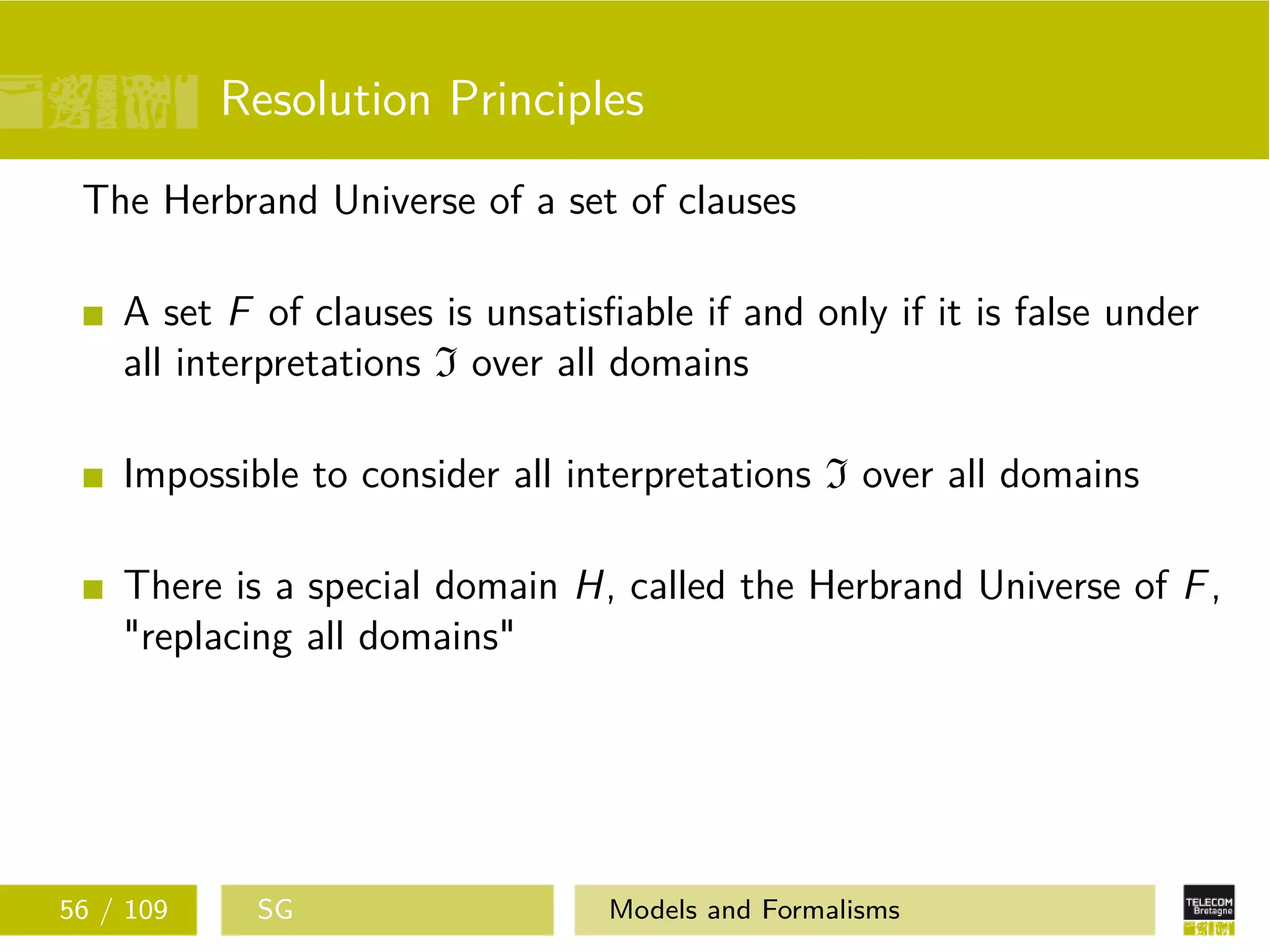 Resolution Principles
The Herbrand Universe of a set of clauses
A set F of clauses is unsatisﬁable if and only if it is false under
all interpretations I over all domains
Impossible to consider all interpretations I over all domains
There is a special domain H, called the Herbrand Universe of F,
"replacing all domains"
56 / 109 SG Models and Formalisms
 