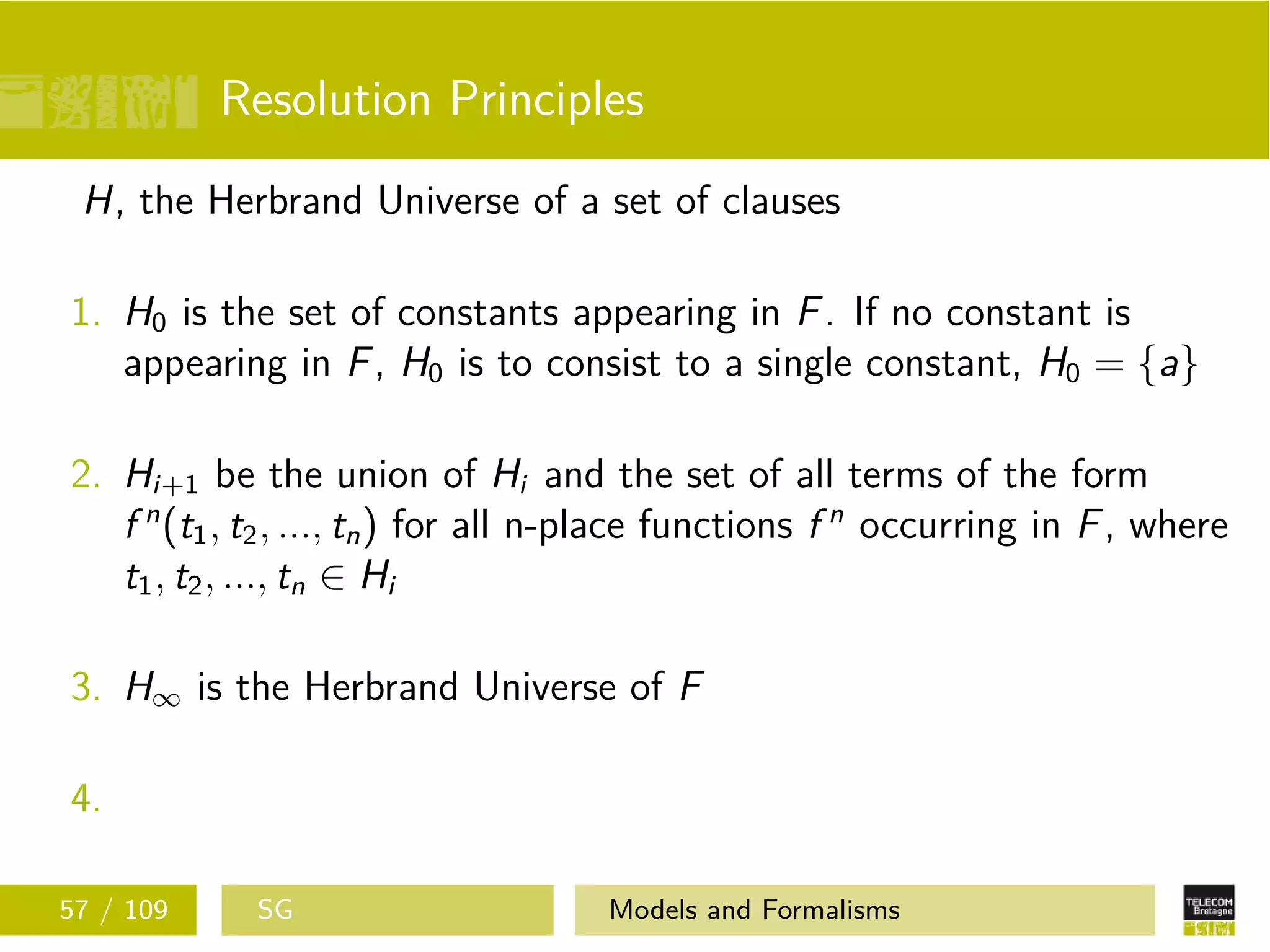 Resolution Principles
H, the Herbrand Universe of a set of clauses
1. H0 is the set of constants appearing in F. If no constant is
appearing in F, H0 is to consist to a single constant, H0 = {a}
2. Hi+1 be the union of Hi and the set of all terms of the form
f n
(t1, t2, ..., tn) for all n-place functions f n
occurring in F, where
t1, t2, ..., tn ∈ Hi
3. H∞ is the Herbrand Universe of F
4.
57 / 109 SG Models and Formalisms
 