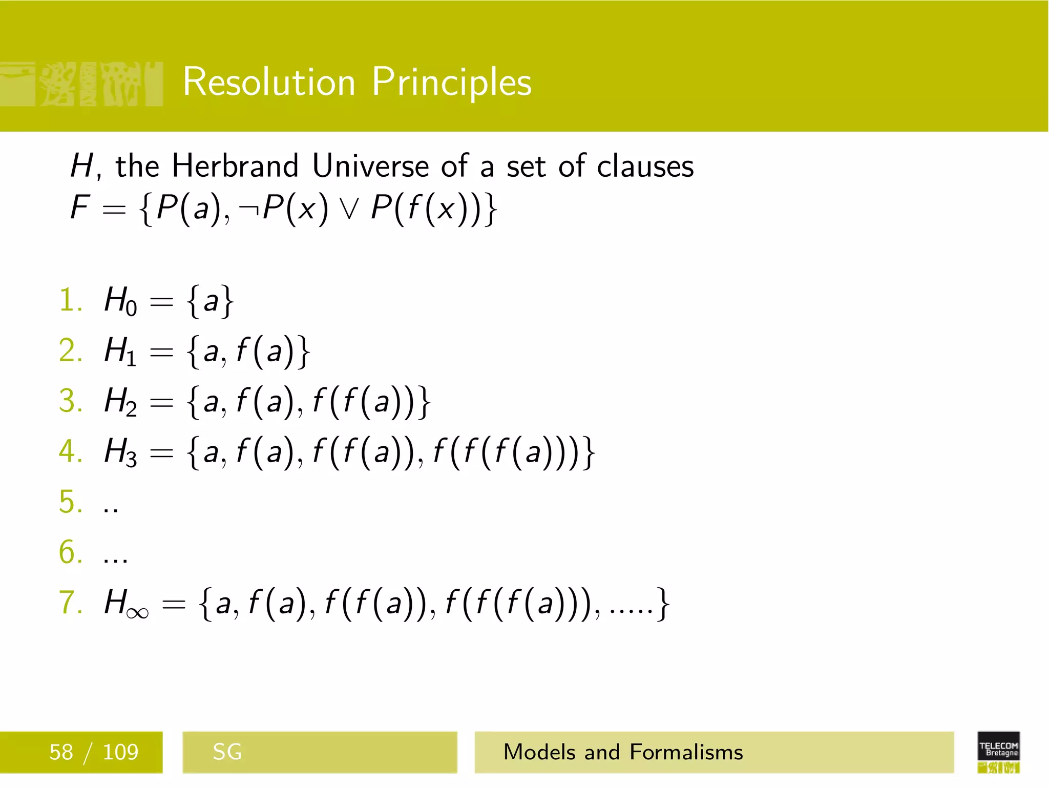 Resolution Principles
H, the Herbrand Universe of a set of clauses
F = {P(a), ¬P(x) ∨ P(f (x))}
1. H0 = {a}
2. H1 = {a, f (a)}
3. H2 = {a, f (a), f (f (a))}
4. H3 = {a, f (a), f (f (a)), f (f (f (a)))}
5. ..
6. ...
7. H∞ = {a, f (a), f (f (a)), f (f (f (a))), .....}
58 / 109 SG Models and Formalisms
 