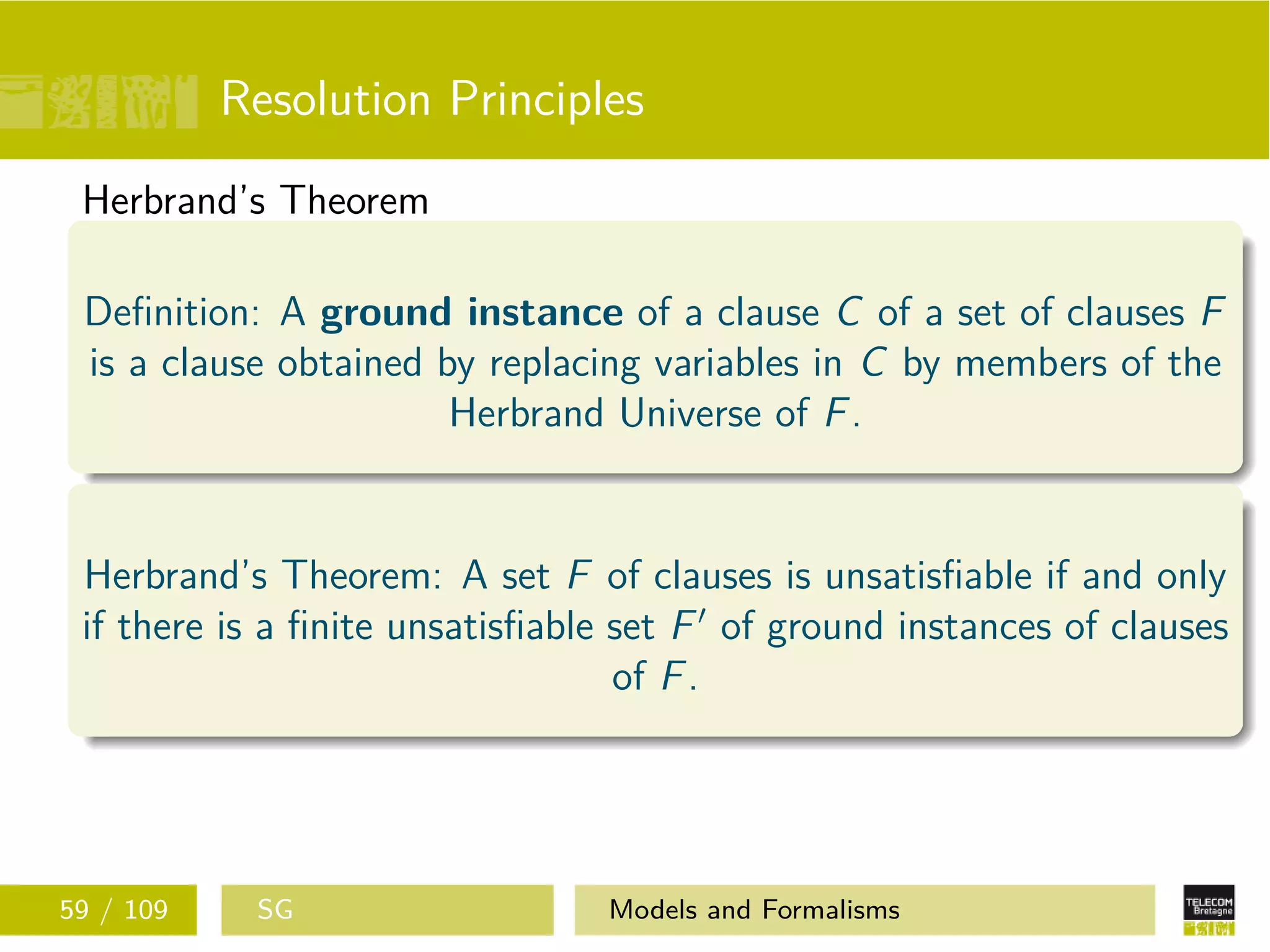 Resolution Principles
Herbrand’s Theorem
Deﬁnition: A ground instance of a clause C of a set of clauses F
is a clause obtained by replacing variables in C by members of the
Herbrand Universe of F.
Herbrand’s Theorem: A set F of clauses is unsatisﬁable if and only
if there is a ﬁnite unsatisﬁable set F of ground instances of clauses
of F.
59 / 109 SG Models and Formalisms
 