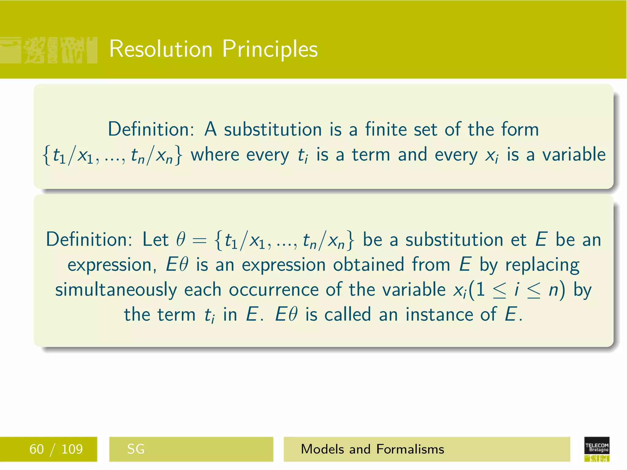 Resolution Principles
Deﬁnition: A substitution is a ﬁnite set of the form
{t1/x1, ..., tn/xn} where every ti is a term and every xi is a variable
Deﬁnition: Let θ = {t1/x1, ..., tn/xn} be a substitution et E be an
expression, Eθ is an expression obtained from E by replacing
simultaneously each occurrence of the variable xi (1 ≤ i ≤ n) by
the term ti in E. Eθ is called an instance of E.
60 / 109 SG Models and Formalisms
 