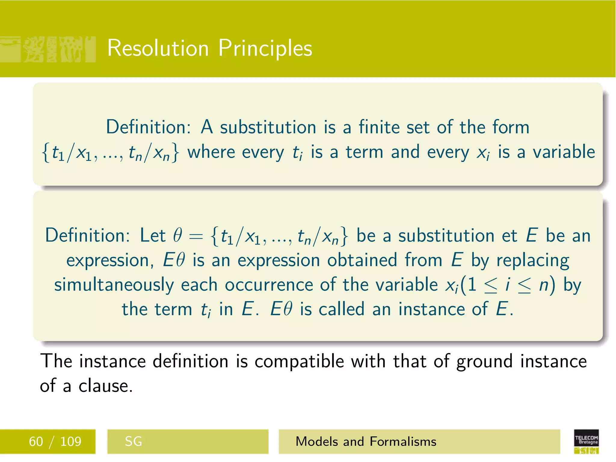 Resolution Principles
Deﬁnition: A substitution is a ﬁnite set of the form
{t1/x1, ..., tn/xn} where every ti is a term and every xi is a variable
Deﬁnition: Let θ = {t1/x1, ..., tn/xn} be a substitution et E be an
expression, Eθ is an expression obtained from E by replacing
simultaneously each occurrence of the variable xi (1 ≤ i ≤ n) by
the term ti in E. Eθ is called an instance of E.
The instance deﬁnition is compatible with that of ground instance
of a clause.
60 / 109 SG Models and Formalisms
 