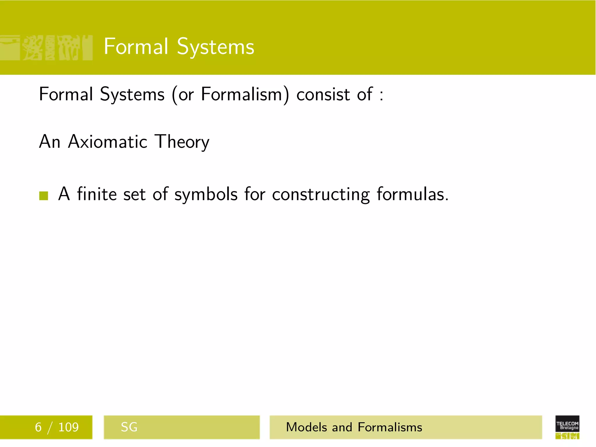 Formal Systems
Formal Systems (or Formalism) consist of :
An Axiomatic Theory
A ﬁnite set of symbols for constructing formulas.
6 / 109 SG Models and Formalisms
 