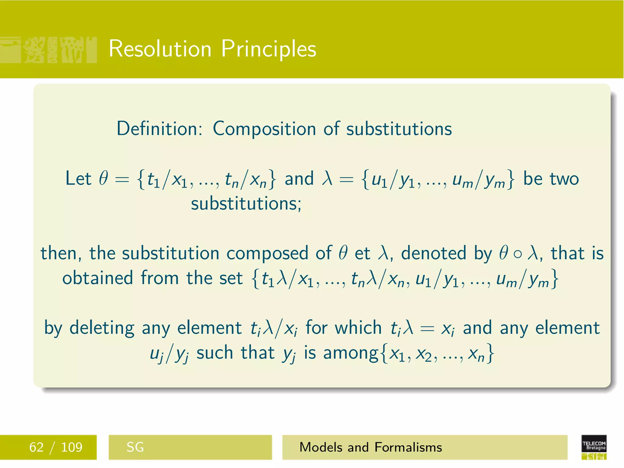Resolution Principles
Deﬁnition: Composition of substitutions
Let θ = {t1/x1, ..., tn/xn} and λ = {u1/y1, ..., um/ym} be two
substitutions;
then, the substitution composed of θ et λ, denoted by θ ◦ λ, that is
obtained from the set {t1λ/x1, ..., tnλ/xn, u1/y1, ..., um/ym}
by deleting any element ti λ/xi for which ti λ = xi and any element
uj/yj such that yj is among{x1, x2, ..., xn}
62 / 109 SG Models and Formalisms
 