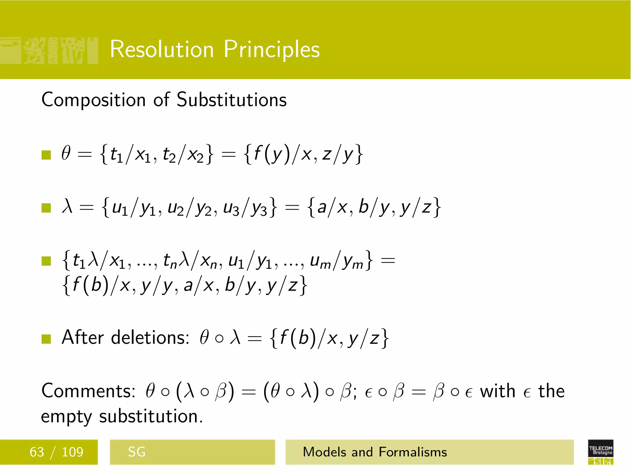 Resolution Principles
Composition of Substitutions
θ = {t1/x1, t2/x2} = {f (y)/x, z/y}
λ = {u1/y1, u2/y2, u3/y3} = {a/x, b/y, y/z}
{t1λ/x1, ..., tnλ/xn, u1/y1, ..., um/ym} =
{f (b)/x, y/y, a/x, b/y, y/z}
After deletions: θ ◦ λ = {f (b)/x, y/z}
Comments: θ ◦ (λ ◦ β) = (θ ◦ λ) ◦ β; ◦ β = β ◦ with the
empty substitution.
63 / 109 SG Models and Formalisms
 
