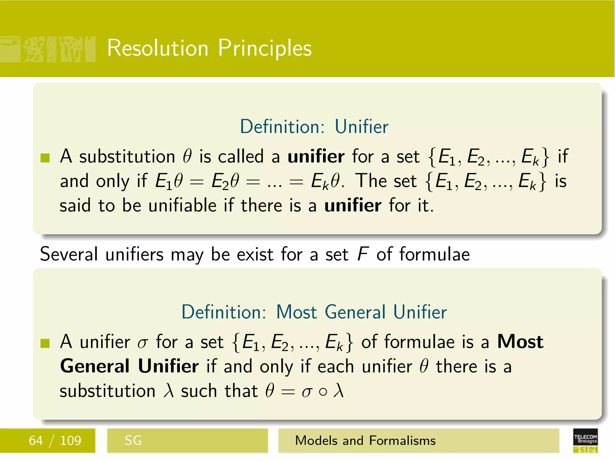 Resolution Principles
Deﬁnition: Uniﬁer
A substitution θ is called a uniﬁer for a set {E1, E2, ..., Ek} if
and only if E1θ = E2θ = ... = Ekθ. The set {E1, E2, ..., Ek} is
said to be uniﬁable if there is a uniﬁer for it.
Several uniﬁers may be exist for a set F of formulae
Deﬁnition: Most General Uniﬁer
A uniﬁer σ for a set {E1, E2, ..., Ek} of formulae is a Most
General Uniﬁer if and only if each uniﬁer θ there is a
substitution λ such that θ = σ ◦ λ
64 / 109 SG Models and Formalisms
 