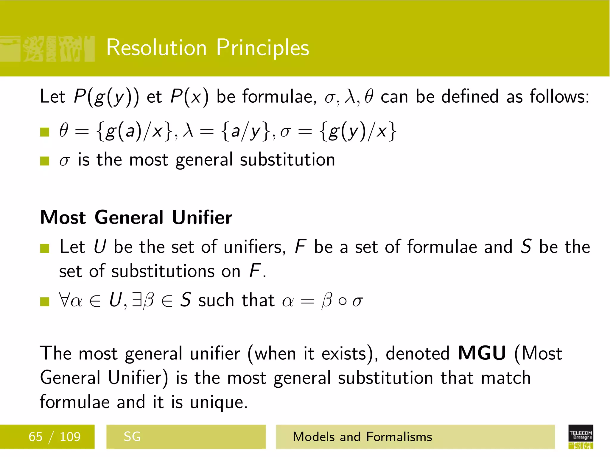 Resolution Principles
Let P(g(y)) et P(x) be formulae, σ, λ, θ can be deﬁned as follows:
θ = {g(a)/x}, λ = {a/y}, σ = {g(y)/x}
σ is the most general substitution
Most General Uniﬁer
Let U be the set of uniﬁers, F be a set of formulae and S be the
set of substitutions on F.
∀α ∈ U, ∃β ∈ S such that α = β ◦ σ
The most general uniﬁer (when it exists), denoted MGU (Most
General Uniﬁer) is the most general substitution that match
formulae and it is unique.
65 / 109 SG Models and Formalisms
 