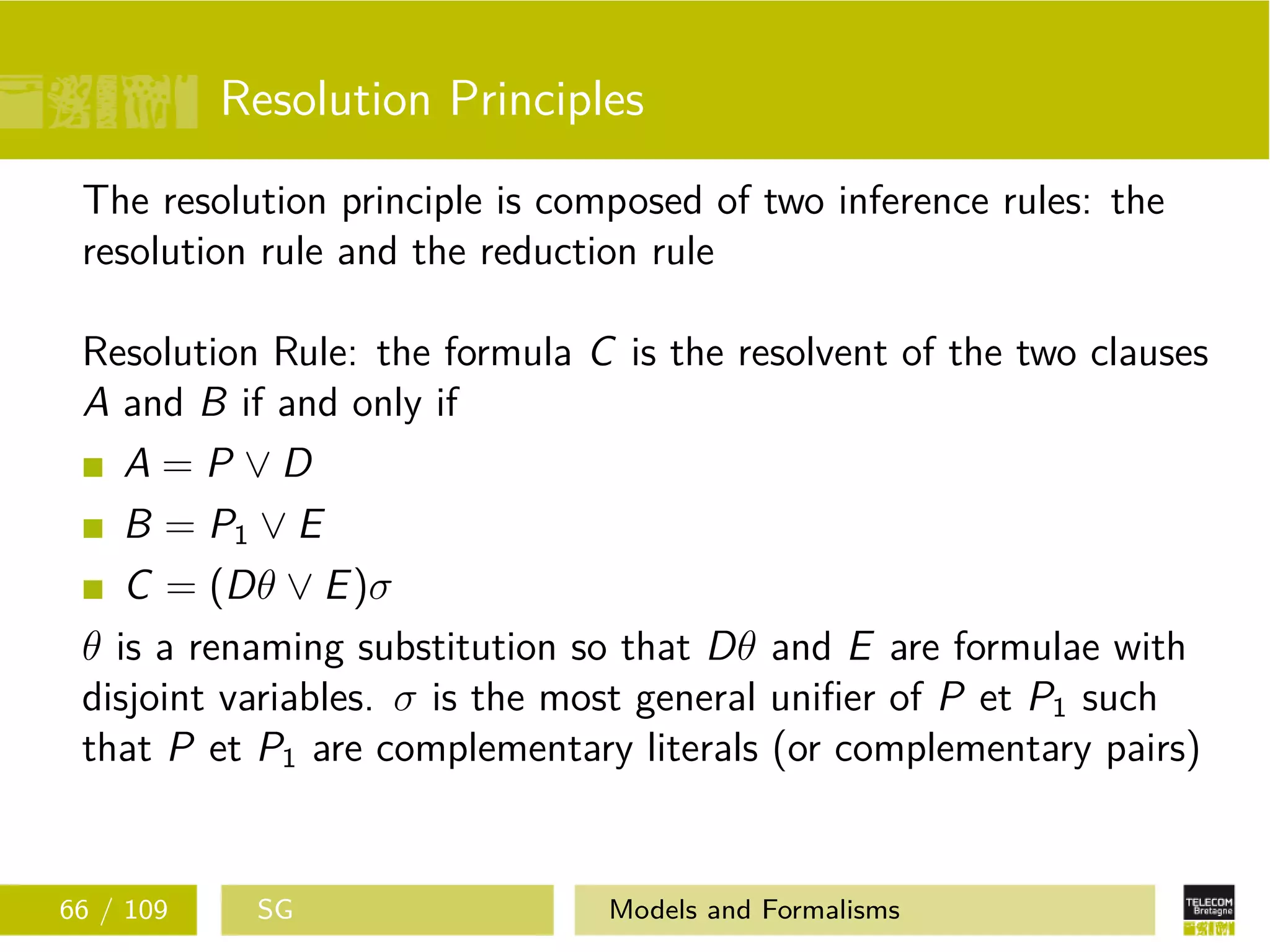 Resolution Principles
The resolution principle is composed of two inference rules: the
resolution rule and the reduction rule
Resolution Rule: the formula C is the resolvent of the two clauses
A and B if and only if
A = P ∨ D
B = P1 ∨ E
C = (Dθ ∨ E)σ
θ is a renaming substitution so that Dθ and E are formulae with
disjoint variables. σ is the most general uniﬁer of P et P1 such
that P et P1 are complementary literals (or complementary pairs)
66 / 109 SG Models and Formalisms
 