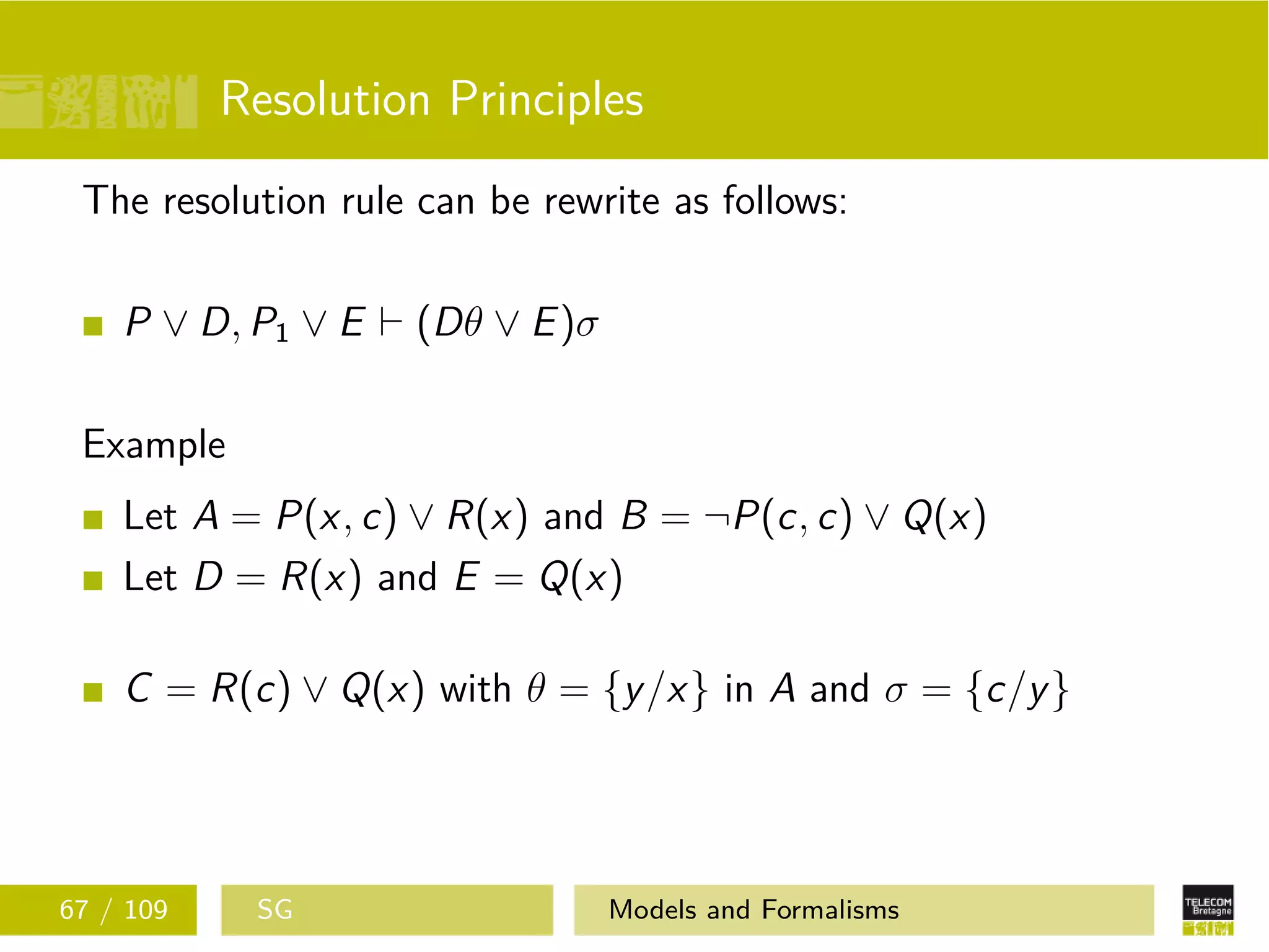 Resolution Principles
The resolution rule can be rewrite as follows:
P ∨ D, P1 ∨ E (Dθ ∨ E)σ
Example
Let A = P(x, c) ∨ R(x) and B = ¬P(c, c) ∨ Q(x)
Let D = R(x) and E = Q(x)
C = R(c) ∨ Q(x) with θ = {y/x} in A and σ = {c/y}
67 / 109 SG Models and Formalisms
 