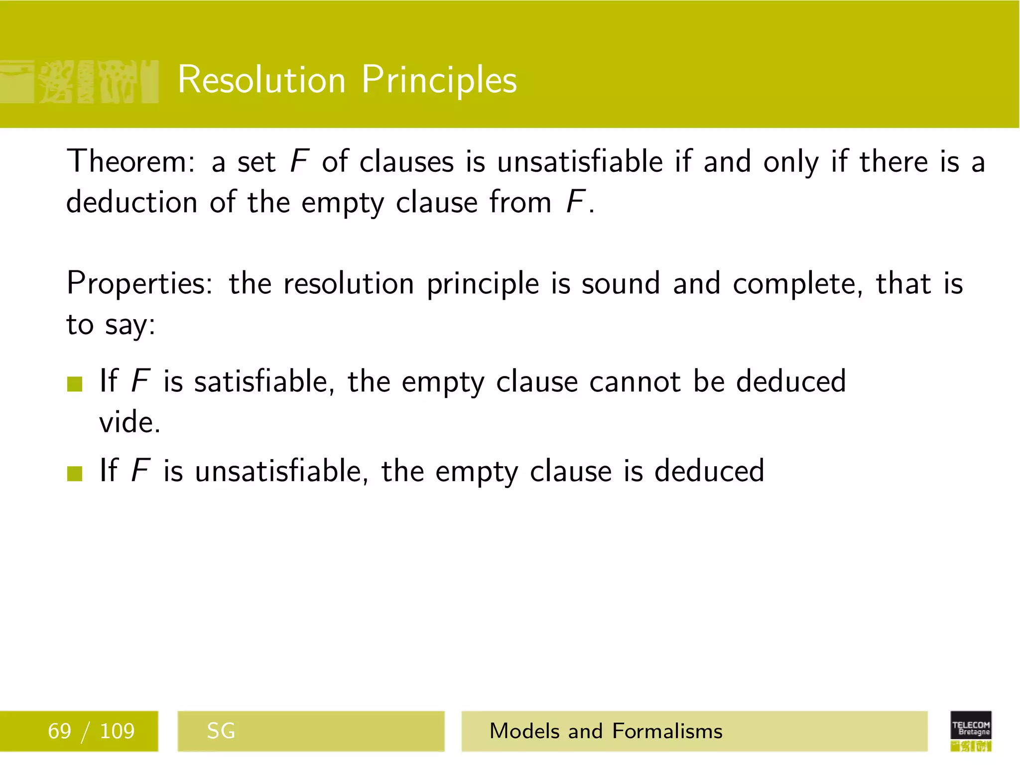 Resolution Principles
Theorem: a set F of clauses is unsatisﬁable if and only if there is a
deduction of the empty clause from F.
Properties: the resolution principle is sound and complete, that is
to say:
If F is satisﬁable, the empty clause cannot be deduced
vide.
If F is unsatisﬁable, the empty clause is deduced
69 / 109 SG Models and Formalisms
 