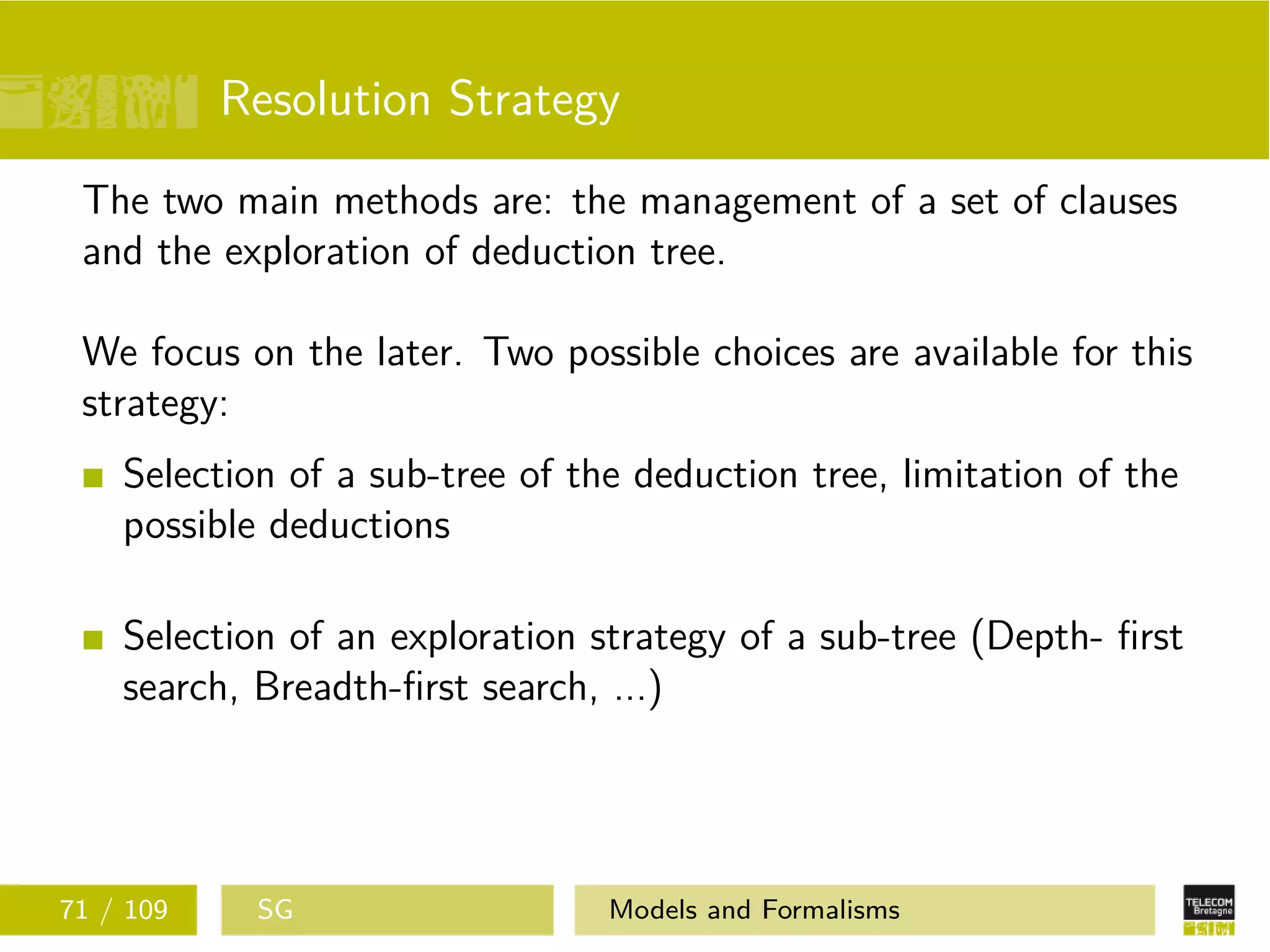 Resolution Strategy
The two main methods are: the management of a set of clauses
and the exploration of deduction tree.
We focus on the later. Two possible choices are available for this
strategy:
Selection of a sub-tree of the deduction tree, limitation of the
possible deductions
Selection of an exploration strategy of a sub-tree (Depth- ﬁrst
search, Breadth-ﬁrst search, ...)
71 / 109 SG Models and Formalisms
 