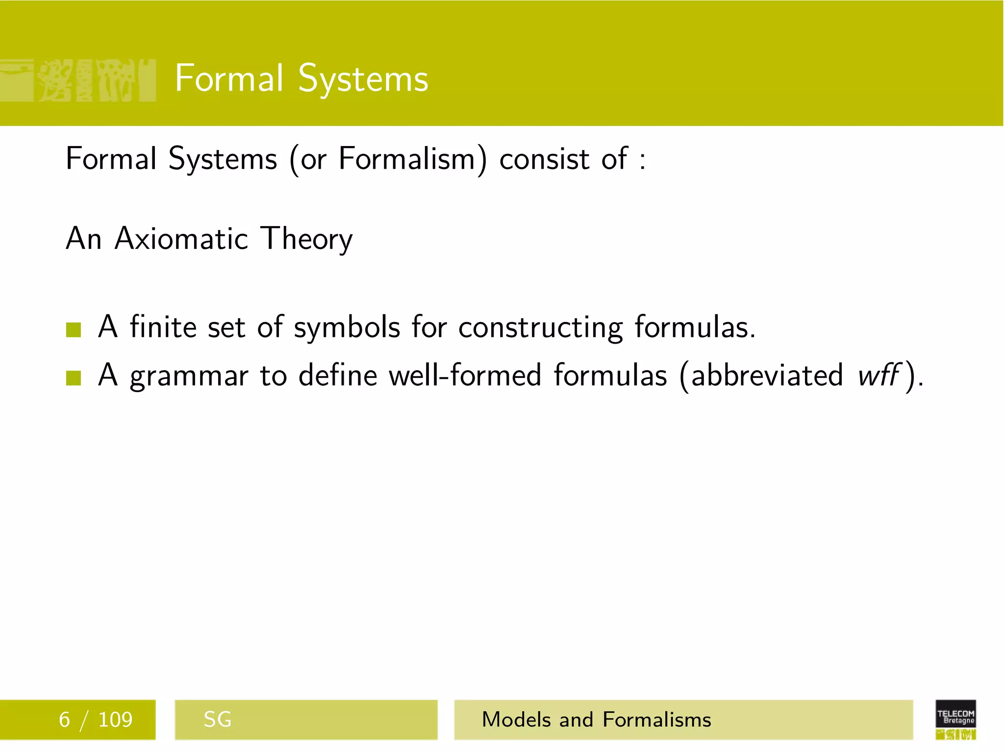 Formal Systems
Formal Systems (or Formalism) consist of :
An Axiomatic Theory
A ﬁnite set of symbols for constructing formulas.
A grammar to deﬁne well-formed formulas (abbreviated wﬀ ).
6 / 109 SG Models and Formalisms
 