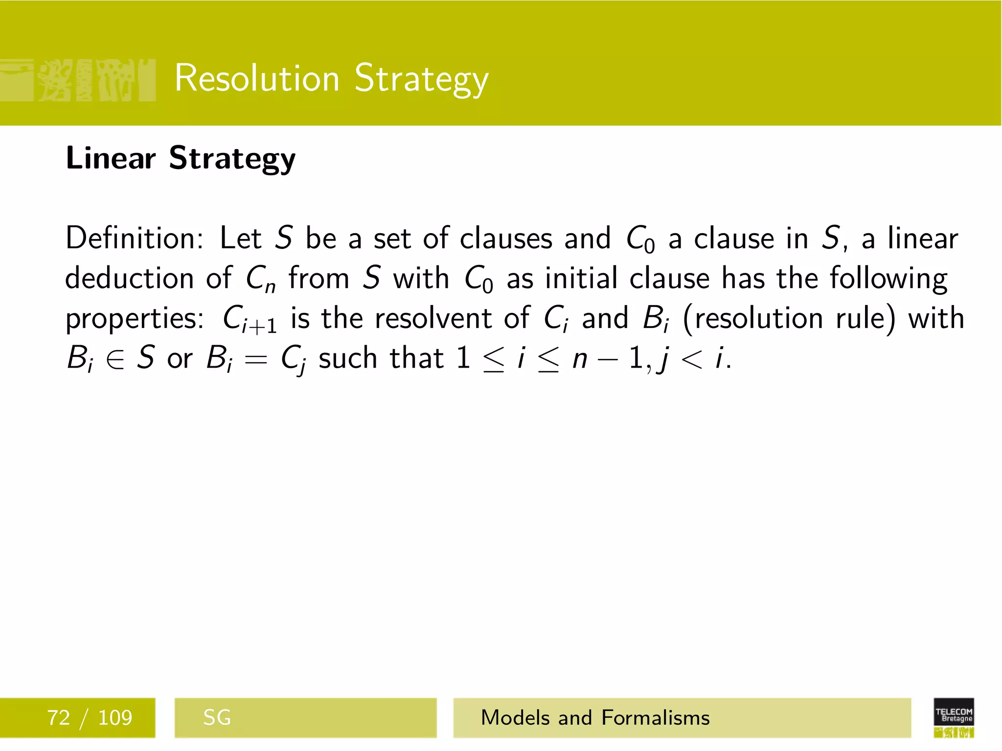 Resolution Strategy
Linear Strategy
Deﬁnition: Let S be a set of clauses and C0 a clause in S, a linear
deduction of Cn from S with C0 as initial clause has the following
properties: Ci+1 is the resolvent of Ci and Bi (resolution rule) with
Bi ∈ S or Bi = Cj such that 1 ≤ i ≤ n − 1, j < i.
72 / 109 SG Models and Formalisms
 