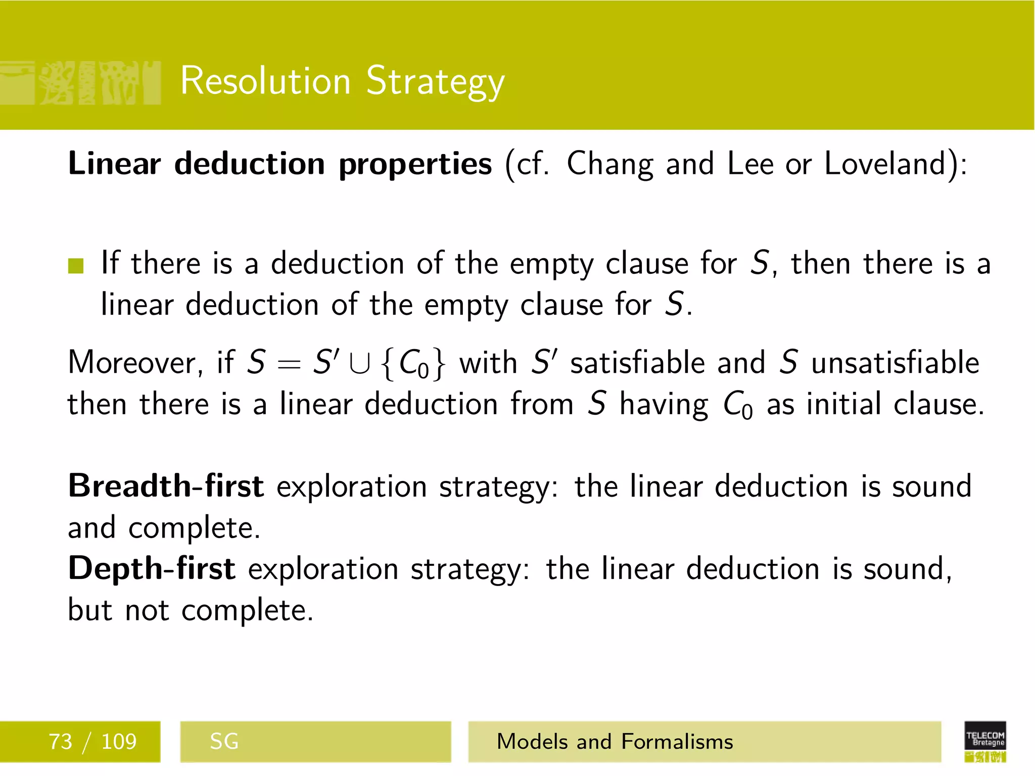 Resolution Strategy
Linear deduction properties (cf. Chang and Lee or Loveland):
If there is a deduction of the empty clause for S, then there is a
linear deduction of the empty clause for S.
Moreover, if S = S ∪ {C0} with S satisﬁable and S unsatisﬁable
then there is a linear deduction from S having C0 as initial clause.
Breadth-ﬁrst exploration strategy: the linear deduction is sound
and complete.
Depth-ﬁrst exploration strategy: the linear deduction is sound,
but not complete.
73 / 109 SG Models and Formalisms
 