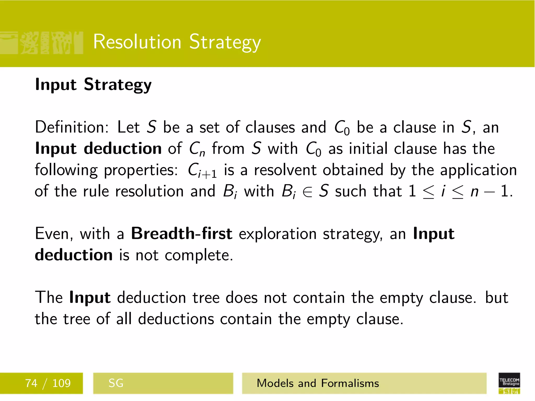 Resolution Strategy
Input Strategy
Deﬁnition: Let S be a set of clauses and C0 be a clause in S, an
Input deduction of Cn from S with C0 as initial clause has the
following properties: Ci+1 is a resolvent obtained by the application
of the rule resolution and Bi with Bi ∈ S such that 1 ≤ i ≤ n − 1.
Even, with a Breadth-ﬁrst exploration strategy, an Input
deduction is not complete.
The Input deduction tree does not contain the empty clause. but
the tree of all deductions contain the empty clause.
74 / 109 SG Models and Formalisms
 