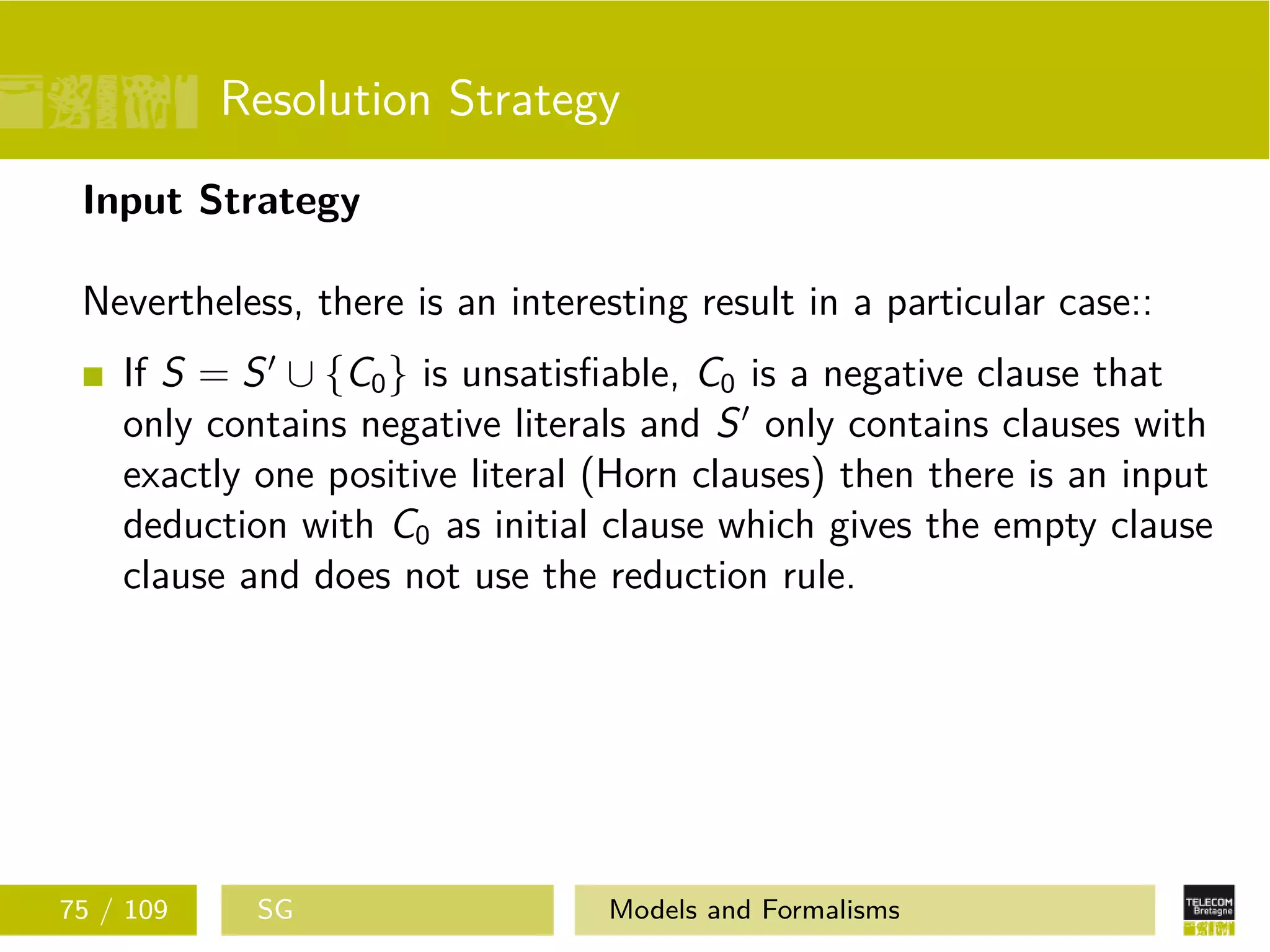 Resolution Strategy
Input Strategy
Nevertheless, there is an interesting result in a particular case::
If S = S ∪ {C0} is unsatisﬁable, C0 is a negative clause that
only contains negative literals and S only contains clauses with
exactly one positive literal (Horn clauses) then there is an input
deduction with C0 as initial clause which gives the empty clause
clause and does not use the reduction rule.
75 / 109 SG Models and Formalisms
 