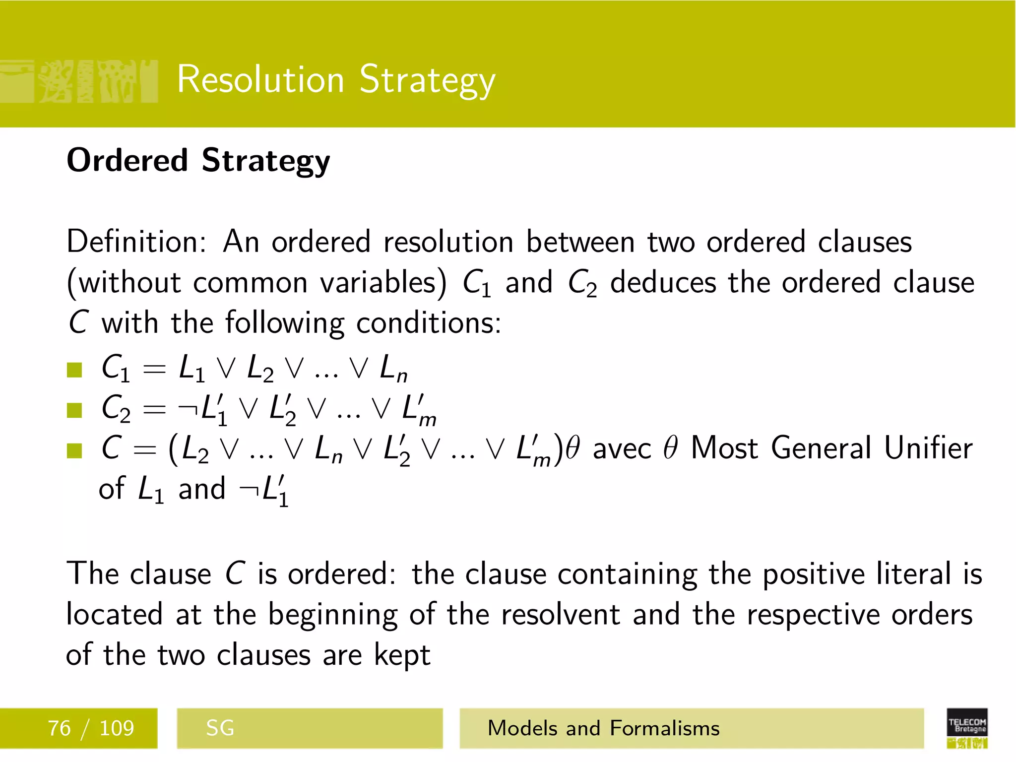 Resolution Strategy
Ordered Strategy
Deﬁnition: An ordered resolution between two ordered clauses
(without common variables) C1 and C2 deduces the ordered clause
C with the following conditions:
C1 = L1 ∨ L2 ∨ ... ∨ Ln
C2 = ¬L1 ∨ L2 ∨ ... ∨ Lm
C = (L2 ∨ ... ∨ Ln ∨ L2 ∨ ... ∨ Lm)θ avec θ Most General Uniﬁer
of L1 and ¬L1
The clause C is ordered: the clause containing the positive literal is
located at the beginning of the resolvent and the respective orders
of the two clauses are kept
76 / 109 SG Models and Formalisms
 