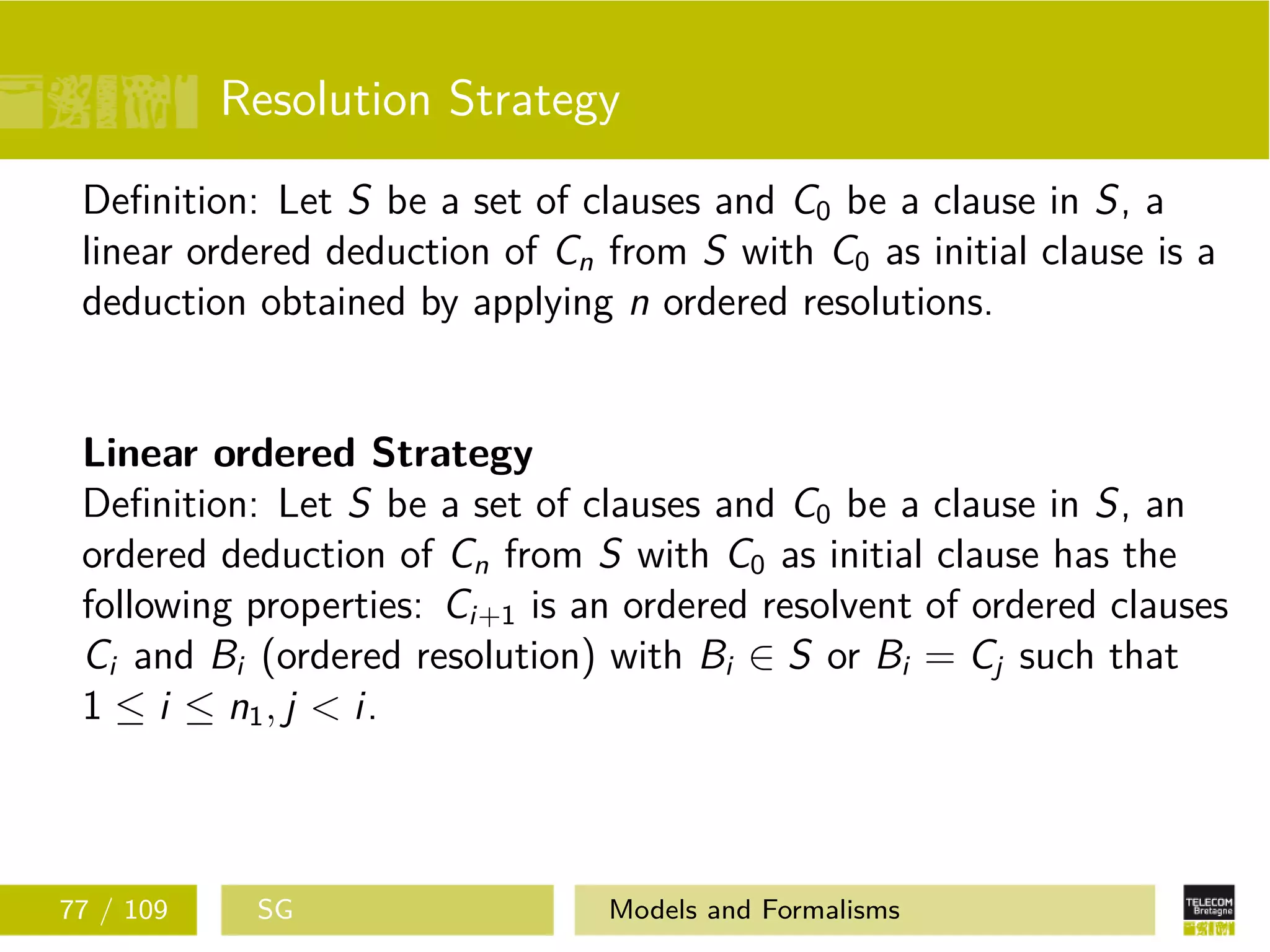 Resolution Strategy
Deﬁnition: Let S be a set of clauses and C0 be a clause in S, a
linear ordered deduction of Cn from S with C0 as initial clause is a
deduction obtained by applying n ordered resolutions.
Linear ordered Strategy
Deﬁnition: Let S be a set of clauses and C0 be a clause in S, an
ordered deduction of Cn from S with C0 as initial clause has the
following properties: Ci+1 is an ordered resolvent of ordered clauses
Ci and Bi (ordered resolution) with Bi ∈ S or Bi = Cj such that
1 ≤ i ≤ n1, j < i.
77 / 109 SG Models and Formalisms
 