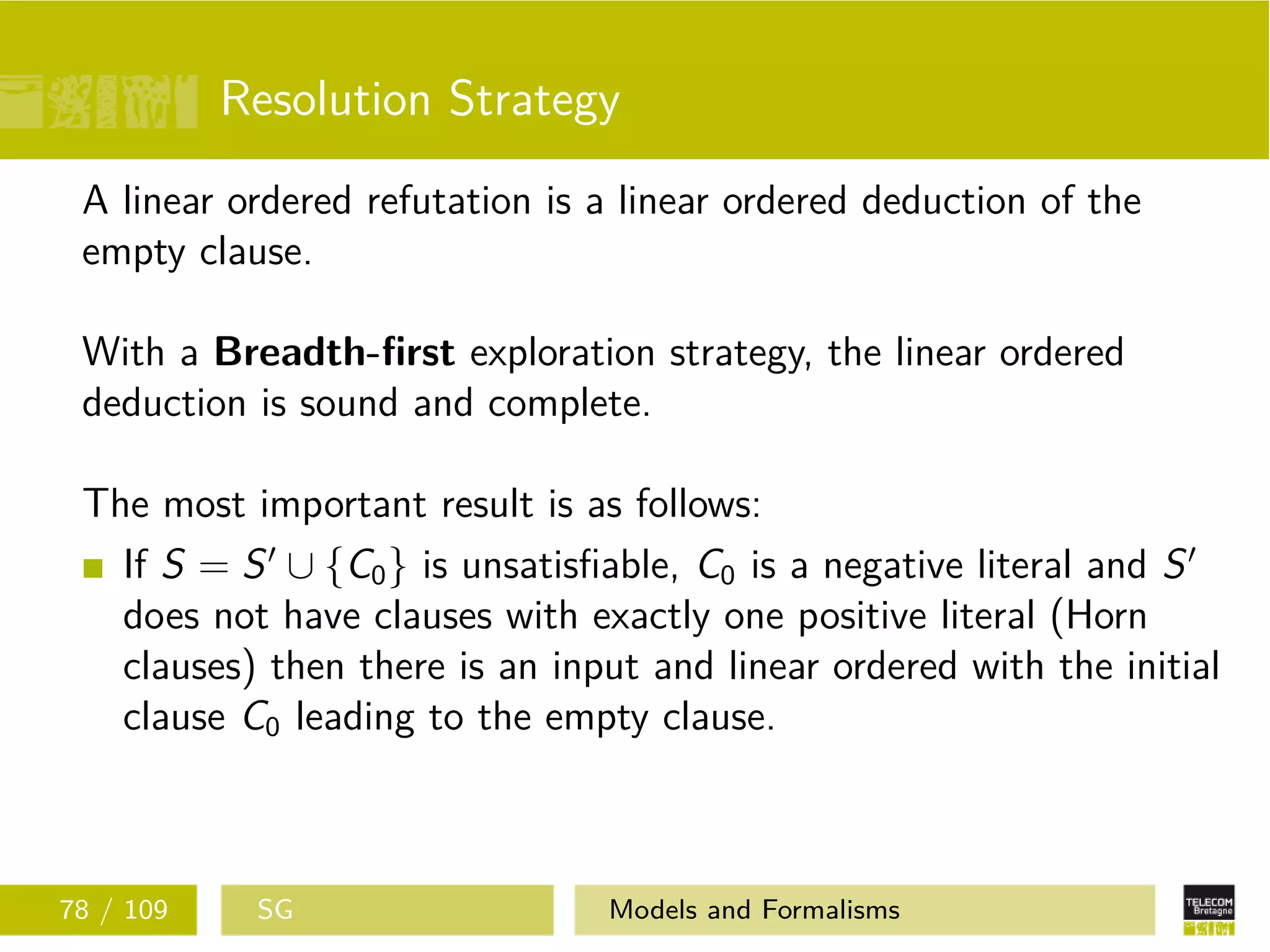 Resolution Strategy
A linear ordered refutation is a linear ordered deduction of the
empty clause.
With a Breadth-ﬁrst exploration strategy, the linear ordered
deduction is sound and complete.
The most important result is as follows:
If S = S ∪ {C0} is unsatisﬁable, C0 is a negative literal and S
does not have clauses with exactly one positive literal (Horn
clauses) then there is an input and linear ordered with the initial
clause C0 leading to the empty clause.
78 / 109 SG Models and Formalisms
 