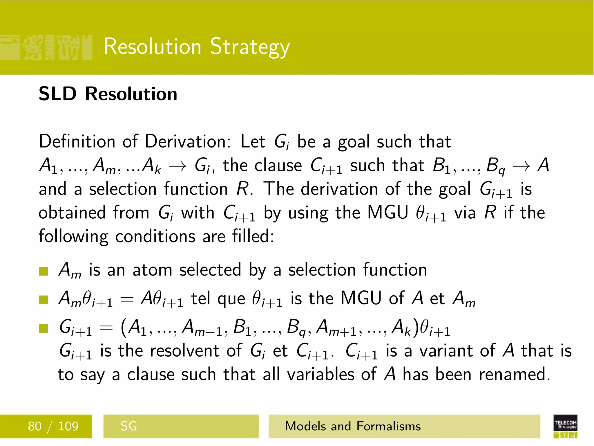 Resolution Strategy
SLD Resolution
Deﬁnition of Derivation: Let Gi be a goal such that
A1, ..., Am, ...Ak → Gi , the clause Ci+1 such that B1, ..., Bq → A
and a selection function R. The derivation of the goal Gi+1 is
obtained from Gi with Ci+1 by using the MGU θi+1 via R if the
following conditions are ﬁlled:
Am is an atom selected by a selection function
Amθi+1 = Aθi+1 tel que θi+1 is the MGU of A et Am
Gi+1 = (A1, ..., Am−1, B1, ..., Bq, Am+1, ..., Ak)θi+1
Gi+1 is the resolvent of Gi et Ci+1. Ci+1 is a variant of A that is
to say a clause such that all variables of A has been renamed.
80 / 109 SG Models and Formalisms
 