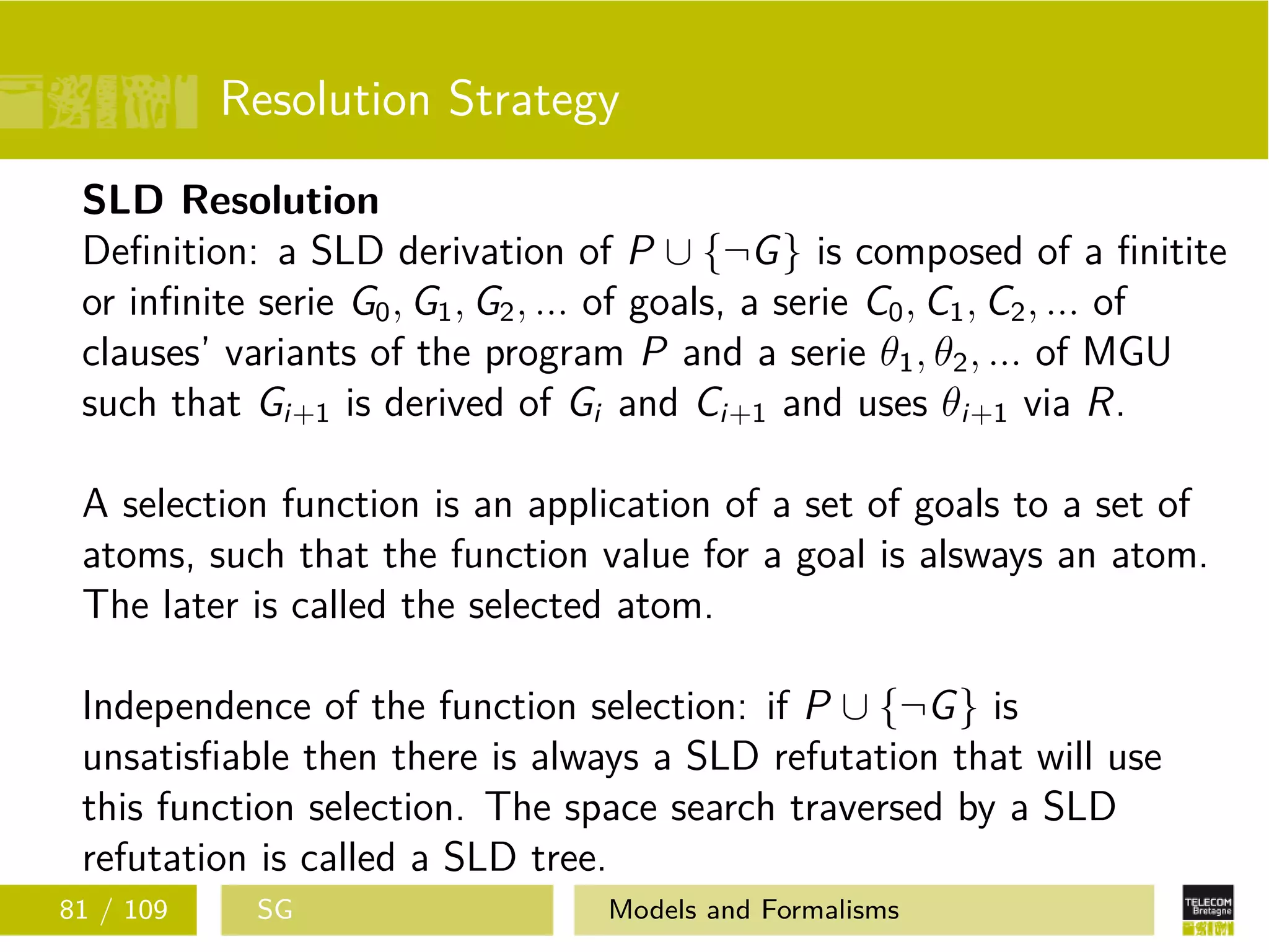 Resolution Strategy
SLD Resolution
Deﬁnition: a SLD derivation of P ∪ {¬G} is composed of a ﬁnitite
or inﬁnite serie G0, G1, G2, ... of goals, a serie C0, C1, C2, ... of
clauses’ variants of the program P and a serie θ1, θ2, ... of MGU
such that Gi+1 is derived of Gi and Ci+1 and uses θi+1 via R.
A selection function is an application of a set of goals to a set of
atoms, such that the function value for a goal is alsways an atom.
The later is called the selected atom.
Independence of the function selection: if P ∪ {¬G} is
unsatisﬁable then there is always a SLD refutation that will use
this function selection. The space search traversed by a SLD
refutation is called a SLD tree.
81 / 109 SG Models and Formalisms
 