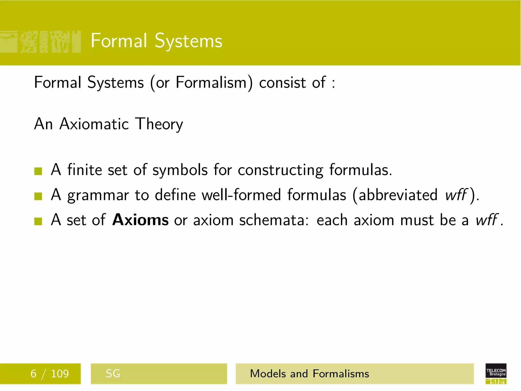 Formal Systems
Formal Systems (or Formalism) consist of :
An Axiomatic Theory
A ﬁnite set of symbols for constructing formulas.
A grammar to deﬁne well-formed formulas (abbreviated wﬀ ).
A set of Axioms or axiom schemata: each axiom must be a wﬀ .
6 / 109 SG Models and Formalisms
 