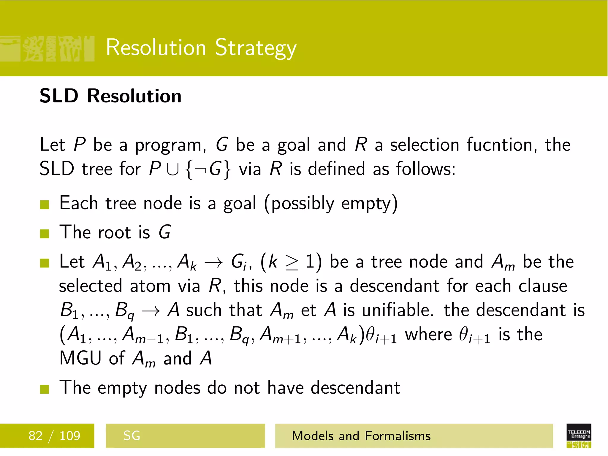 Resolution Strategy
SLD Resolution
Let P be a program, G be a goal and R a selection fucntion, the
SLD tree for P ∪ {¬G} via R is deﬁned as follows:
Each tree node is a goal (possibly empty)
The root is G
Let A1, A2, ..., Ak → Gi , (k ≥ 1) be a tree node and Am be the
selected atom via R, this node is a descendant for each clause
B1, ..., Bq → A such that Am et A is uniﬁable. the descendant is
(A1, ..., Am−1, B1, ..., Bq, Am+1, ..., Ak)θi+1 where θi+1 is the
MGU of Am and A
The empty nodes do not have descendant
82 / 109 SG Models and Formalisms
 