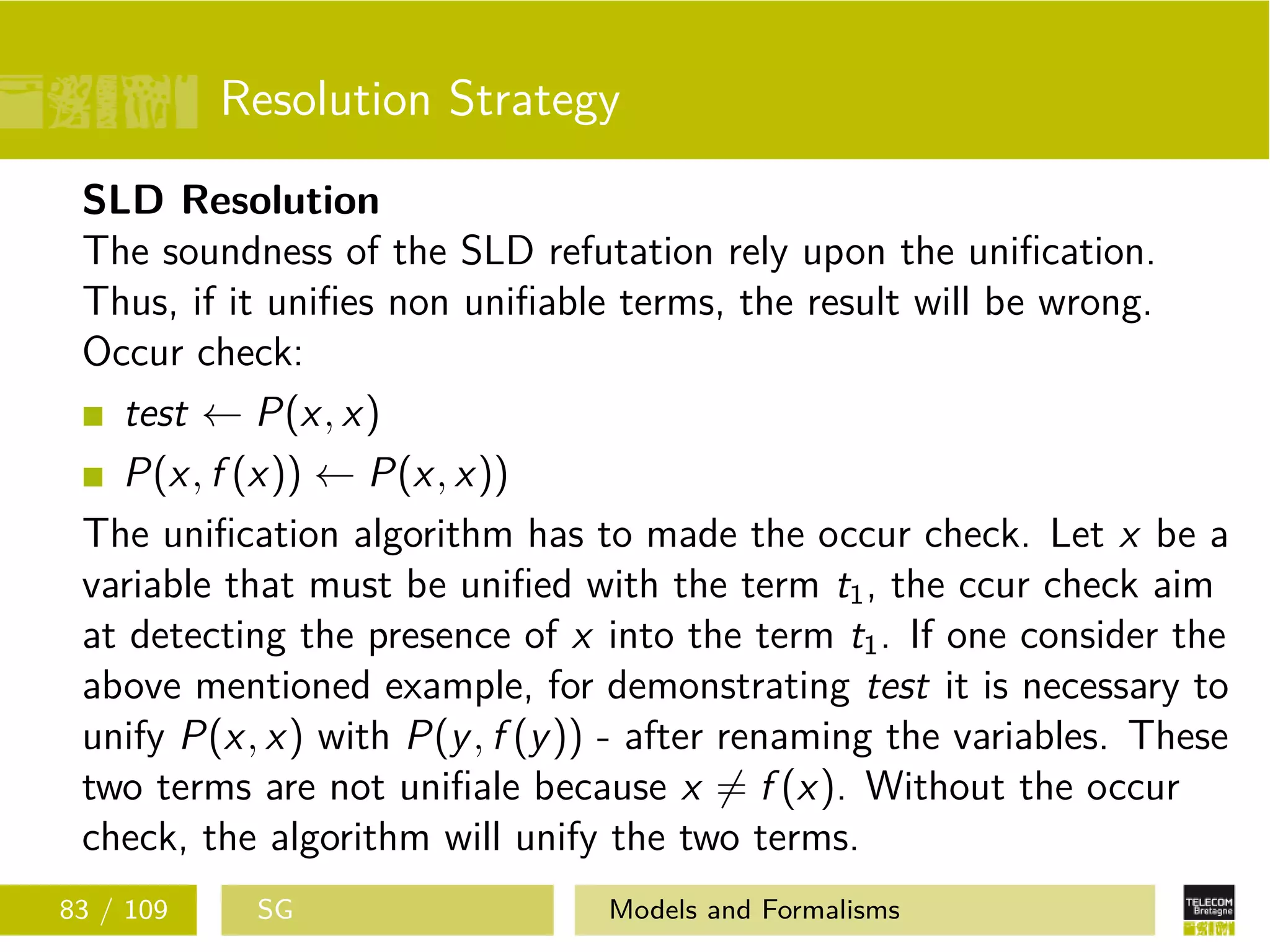 Resolution Strategy
SLD Resolution
The soundness of the SLD refutation rely upon the uniﬁcation.
Thus, if it uniﬁes non uniﬁable terms, the result will be wrong.
Occur check:
test ← P(x, x)
P(x, f (x)) ← P(x, x))
The uniﬁcation algorithm has to made the occur check. Let x be a
variable that must be uniﬁed with the term t1, the ccur check aim
at detecting the presence of x into the term t1. If one consider the
above mentioned example, for demonstrating test it is necessary to
unify P(x, x) with P(y, f (y)) - after renaming the variables. These
two terms are not uniﬁale because x = f (x). Without the occur
check, the algorithm will unify the two terms.
83 / 109 SG Models and Formalisms
 