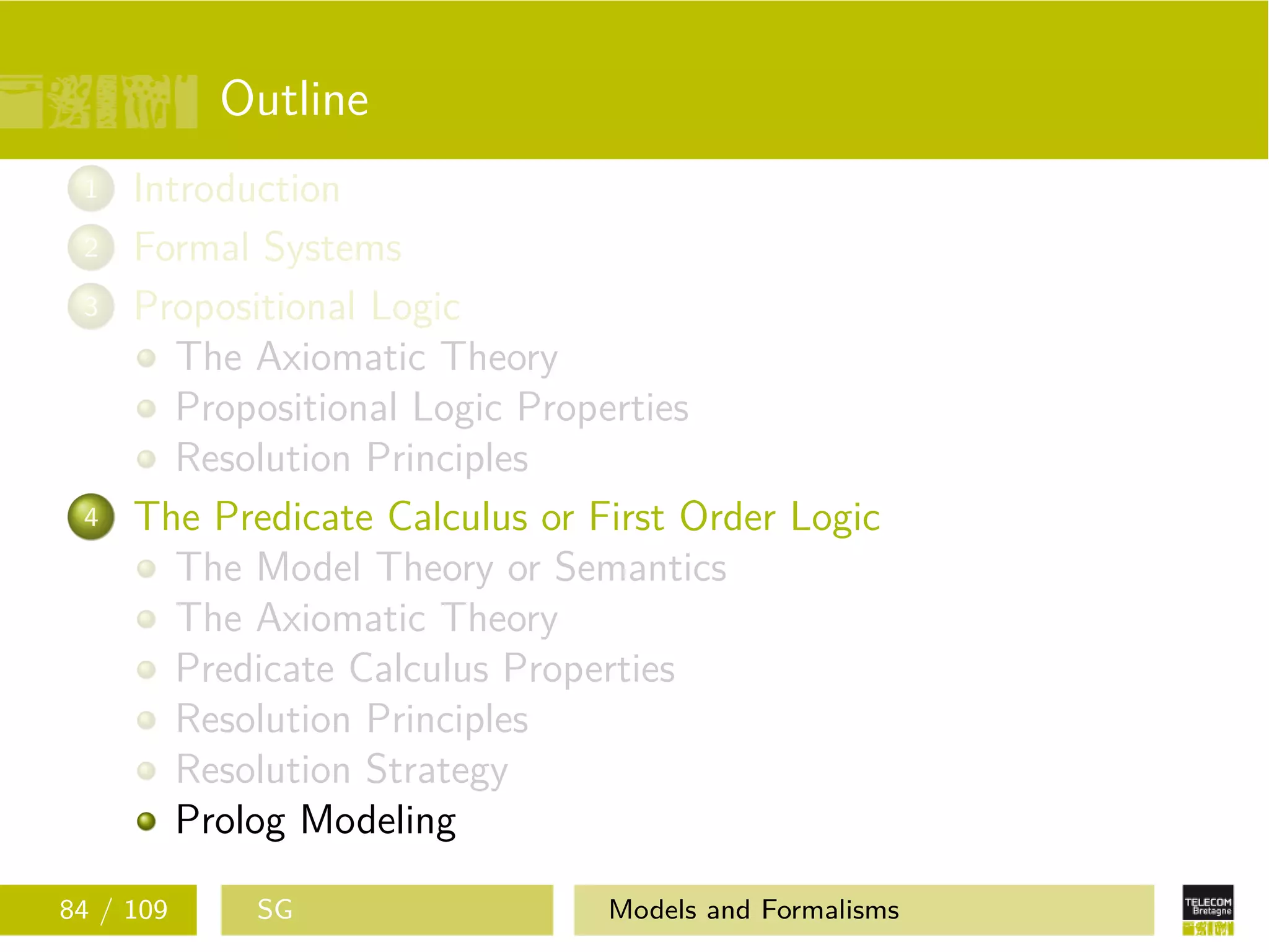 Outline
1 Introduction
2 Formal Systems
3 Propositional Logic
The Axiomatic Theory
Propositional Logic Properties
Resolution Principles
4 The Predicate Calculus or First Order Logic
The Model Theory or Semantics
The Axiomatic Theory
Predicate Calculus Properties
Resolution Principles
Resolution Strategy
Prolog Modeling
84 / 109 SG Models and Formalisms
 