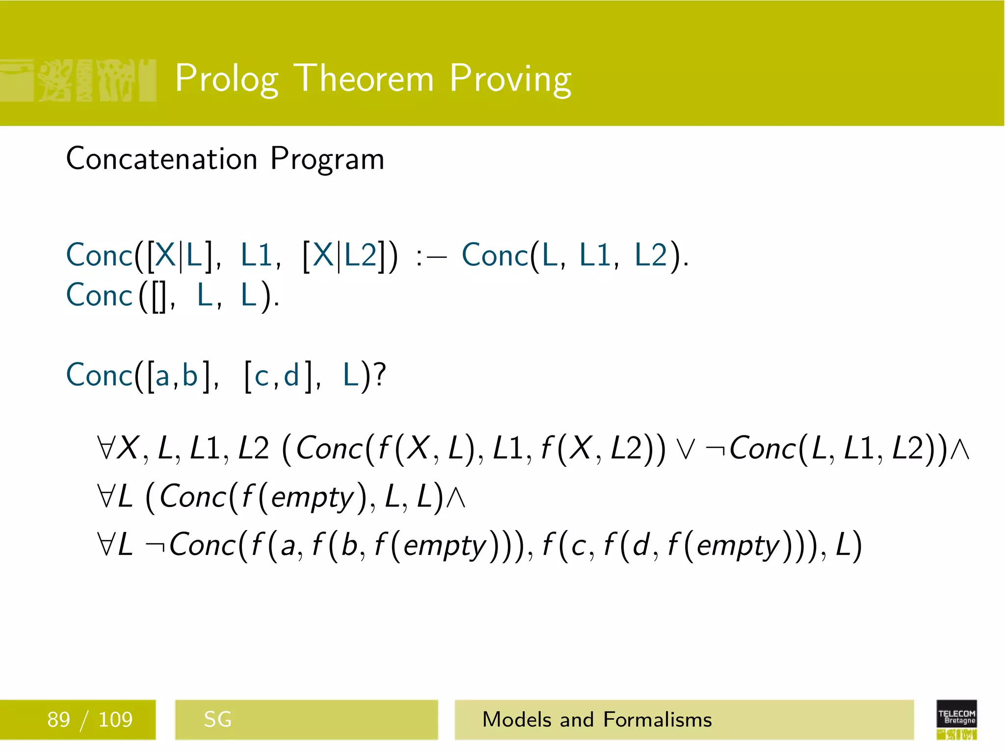 Prolog Theorem Proving
Concatenation Program
Conc([X|L], L1, [X|L2]) :− Conc(L, L1, L2).
Conc([], L, L).
Conc([a,b], [c,d], L)?
∀X, L, L1, L2 (Conc(f (X, L), L1, f (X, L2)) ∨ ¬Conc(L, L1, L2))∧
∀L (Conc(f (empty), L, L)∧
∀L ¬Conc(f (a, f (b, f (empty))), f (c, f (d, f (empty))), L)
89 / 109 SG Models and Formalisms
 