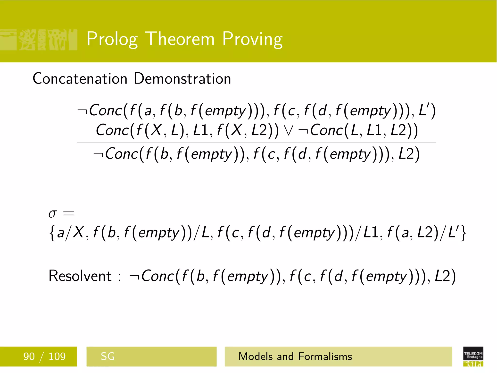 Prolog Theorem Proving
Concatenation Demonstration
¬Conc(f (a, f (b, f (empty))), f (c, f (d, f (empty))), L )
Conc(f (X, L), L1, f (X, L2)) ∨ ¬Conc(L, L1, L2))
¬Conc(f (b, f (empty)), f (c, f (d, f (empty))), L2)
σ =
{a/X, f (b, f (empty))/L, f (c, f (d, f (empty)))/L1, f (a, L2)/L }
Resolvent : ¬Conc(f (b, f (empty)), f (c, f (d, f (empty))), L2)
90 / 109 SG Models and Formalisms
 