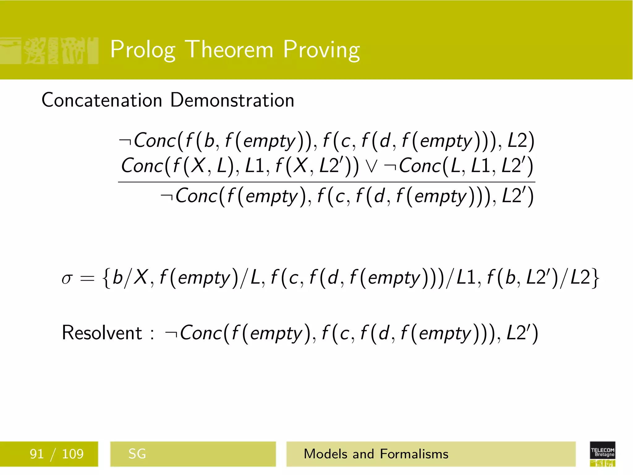 Prolog Theorem Proving
Concatenation Demonstration
¬Conc(f (b, f (empty)), f (c, f (d, f (empty))), L2)
Conc(f (X, L), L1, f (X, L2 )) ∨ ¬Conc(L, L1, L2 )
¬Conc(f (empty), f (c, f (d, f (empty))), L2 )
σ = {b/X, f (empty)/L, f (c, f (d, f (empty)))/L1, f (b, L2 )/L2}
Resolvent : ¬Conc(f (empty), f (c, f (d, f (empty))), L2 )
91 / 109 SG Models and Formalisms
 
