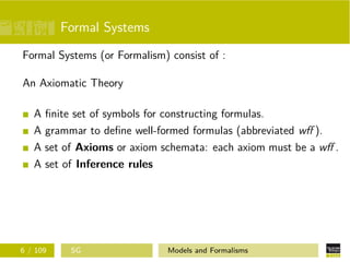 Formal Systems
Formal Systems (or Formalism) consist of :
An Axiomatic Theory
A ﬁnite set of symbols for constructing formulas.
A grammar to deﬁne well-formed formulas (abbreviated wﬀ ).
A set of Axioms or axiom schemata: each axiom must be a wﬀ .
A set of Inference rules
6 / 109 SG Models and Formalisms
 