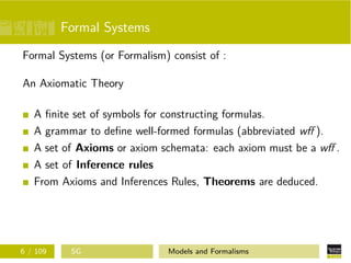 Formal Systems
Formal Systems (or Formalism) consist of :
An Axiomatic Theory
A ﬁnite set of symbols for constructing formulas.
A grammar to deﬁne well-formed formulas (abbreviated wﬀ ).
A set of Axioms or axiom schemata: each axiom must be a wﬀ .
A set of Inference rules
From Axioms and Inferences Rules, Theorems are deduced.
6 / 109 SG Models and Formalisms
 