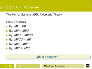 Formal Systems
The Formal Systems MIU, Axiomatic Theory
Some Theorems:
R2: MI MII
R1: MII MIIU
R1: MIIU MIIUU
R4: MIIUU MII
R2: MII MIIII
R3: MIIII MIU
MU is a theorem?
8 / 109 SG Models and Formalisms
 