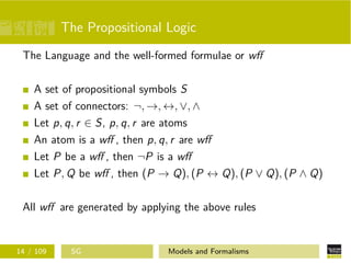 The Propositional Logic
The Language and the well-formed formulae or wﬀ
A set of propositional symbols S
A set of connectors: ¬, →, ↔, ∨, ∧
Let p, q, r ∈ S, p, q, r are atoms
An atom is a wﬀ , then p, q, r are wﬀ
Let P be a wﬀ , then ¬P is a wﬀ
Let P, Q be wﬀ , then (P → Q), (P ↔ Q), (P ∨ Q), (P ∧ Q)
All wﬀ are generated by applying the above rules
14 / 109 SG Models and Formalisms
 