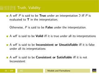 Truth, Validity
A wﬀ P is said to be True under an interpretation I iﬀ P is
evaluated to T in the interpretation;
Otherwise, P is said to be False under the interpretation.
A wﬀ is said to be Valid iﬀ it is true under all its interpretations
A wﬀ is said to be Inconsistent or Unsatisﬁable iﬀ it is false
under all its interpretations
A wﬀ is said to be Consistent or Satisﬁable iﬀ it is not
Inconsistent
16 / 109 SG Models and Formalisms
 