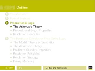 Outline
1 Introduction
2 Formal Systems
3 Propositional Logic
The Axiomatic Theory
Propositional Logic Properties
Resolution Principles
4 The Predicate Calculus or First Order Logic
The Model Theory or Semantics
The Axiomatic Theory
Predicate Calculus Properties
Resolution Principles
Resolution Strategy
Prolog Modeling
18 / 109 SG Models and Formalisms
 