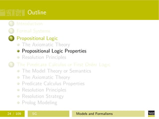 Outline
1 Introduction
2 Formal Systems
3 Propositional Logic
The Axiomatic Theory
Propositional Logic Properties
Resolution Principles
4 The Predicate Calculus or First Order Logic
The Model Theory or Semantics
The Axiomatic Theory
Predicate Calculus Properties
Resolution Principles
Resolution Strategy
Prolog Modeling
24 / 109 SG Models and Formalisms
 