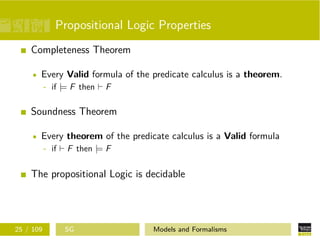 Propositional Logic Properties
Completeness Theorem
Every Valid formula of the predicate calculus is a theorem.
- if |= F then F
Soundness Theorem
Every theorem of the predicate calculus is a Valid formula
- if F then |= F
The propositional Logic is decidable
25 / 109 SG Models and Formalisms
 