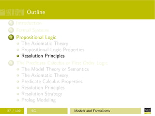 Outline
1 Introduction
2 Formal Systems
3 Propositional Logic
The Axiomatic Theory
Propositional Logic Properties
Resolution Principles
4 The Predicate Calculus or First Order Logic
The Model Theory or Semantics
The Axiomatic Theory
Predicate Calculus Properties
Resolution Principles
Resolution Strategy
Prolog Modeling
27 / 109 SG Models and Formalisms
 