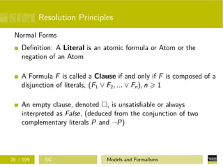 Resolution Principles
Normal Forms
Deﬁnition: A Literal is an atomic formula or Atom or the
negation of an Atom
A Formula F is called a Clause if and only if F is composed of a
disjunction of literals, (F1 ∨ F2, ... ∨ Fn), n 1
An empty clause, denoted , is unsatisﬁable or always
interpreted as False, (deduced from the conjunction of two
complementary literals P and ¬P)
28 / 109 SG Models and Formalisms
 