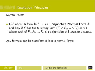 Resolution Principles
Normal Forms
Deﬁnition: A formula F is in a Conjunctive Normal Form if
and only if F has the following form (F1 ∧ F2, ... ∧ Fn), n 1,
where each of F1, F2, ..., Fn is a disjunction of literals or a clause.
Any formula can be transformed into a normal forms
29 / 109 SG Models and Formalisms
 